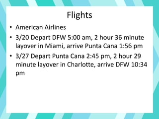Flights
• American Airlines
• 3/20 Depart DFW 5:00 am, 2 hour 36 minute
layover in Miami, arrive Punta Cana 1:56 pm
• 3/27 Depart Punta Cana 2:45 pm, 2 hour 29
minute layover in Charlotte, arrive DFW 10:34
pm
 