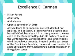 Excellence El Carmen
• 5 Star Resort
• Adult-only
• All-Inclusive
• Opens September 1st 2016
• At Excellence El Carmen you are secluded but not
isolated. This all-adult, all-suite world is situated on a
beautiful Caribbean beach in a palm grove on the east
coast of the Dominican Republic. Its architecture is in
the Contemporary Caribbean style, and twenty pools
wind through our grounds. Situated on the east coast
of the Dominican Republic, the resort is surrounded by
a beautiful palm grove, bordering a Caribbean beach of
fine golden sands
 