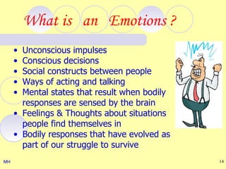 What is an Emotions ?
     • Unconscious impulses
     • Conscious decisions
     • Social constructs between people
     • Ways of acting and talking
     • Mental states that result when bodily
       responses are sensed by the brain
     • Feelings & Thoughts about situations
       people find themselves in
     • Bodily responses that have evolved as
       part of our struggle to survive
MH                                             14
 