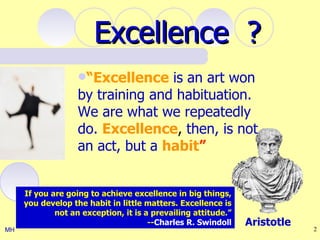 Excellence ?
                   “Excellence   is an art won
                   by training and habituation.
                   We are what we repeatedly
                   do. Excellence, then, is not
                   an act, but a habit”


     If you are going to achieve excellence in big things,
     you develop the habit in little matters. Excellence is
             not an exception, it is a prevailing attitude.”
                                      --Charles R. Swindoll    Aristotle
MH                                                                         2
 