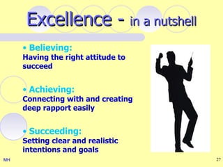 Excellence - in a nutshell
     • Believing:
     Having the right attitude to
     succeed


     • Achieving:
     Connecting with and creating
     deep rapport easily


     • Succeeding:
     Setting clear and realistic
     intentions and goals
MH                                  27
 
