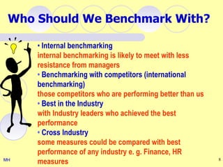 Who Should We Benchmark With?

     • Internal benchmarking
     internal benchmarking is likely to meet with less
     resistance from managers
     • Benchmarking with competitors (international
     benchmarking)
     those competitors who are performing better than us
     • Best in the Industry
     with Industry leaders who achieved the best
     performance
     • Cross Industry
     some measures could be compared with best
     performance of any industry e. g. Finance, HR
MH
     measures                                              8
 