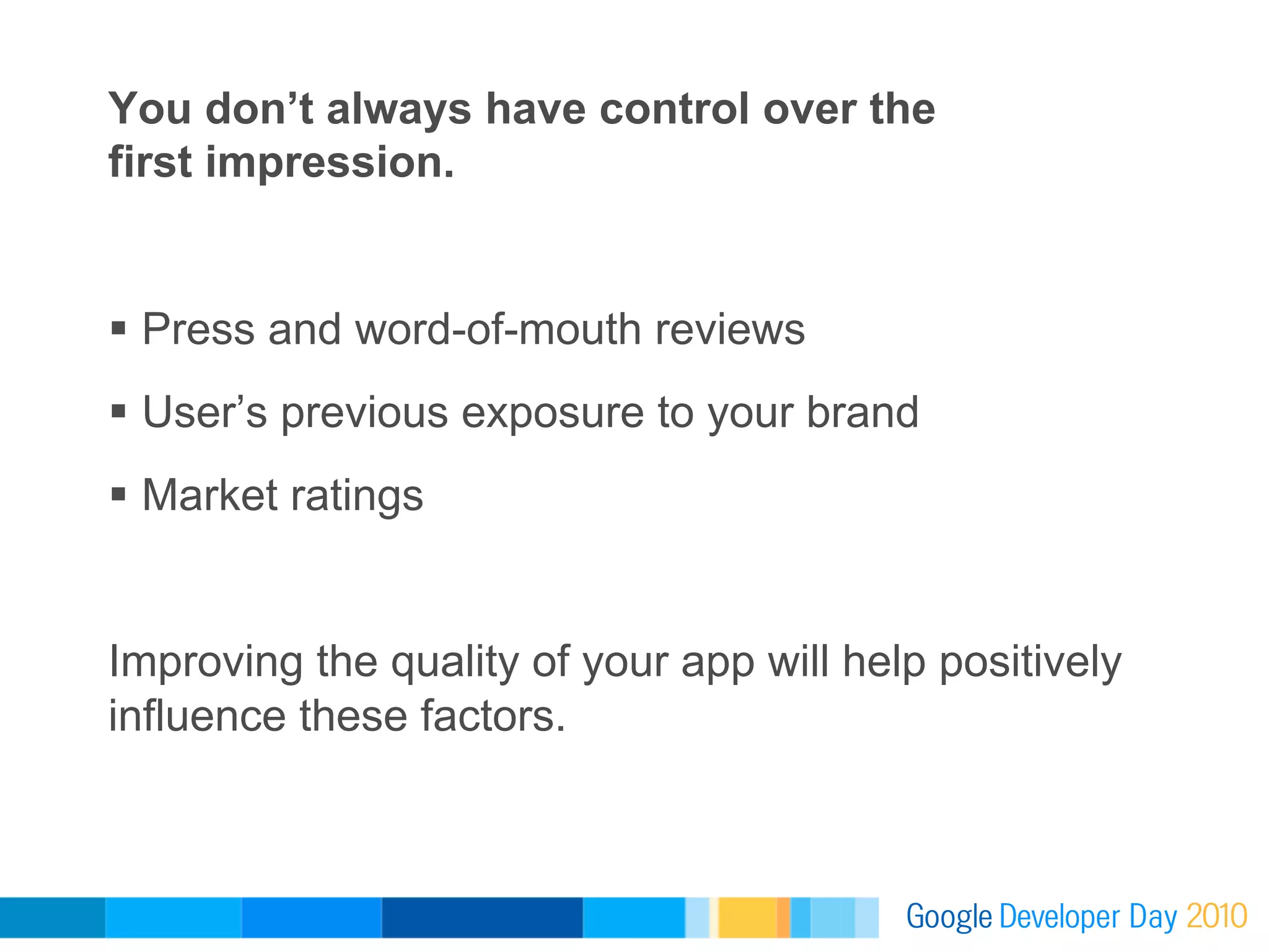 You don’t always have control over the
first impression.


  Press and word-of-mouth reviews
  User’s previous exposure to your brand
  Market ratings


Improving the quality of your app will help positively
influence these factors.
 