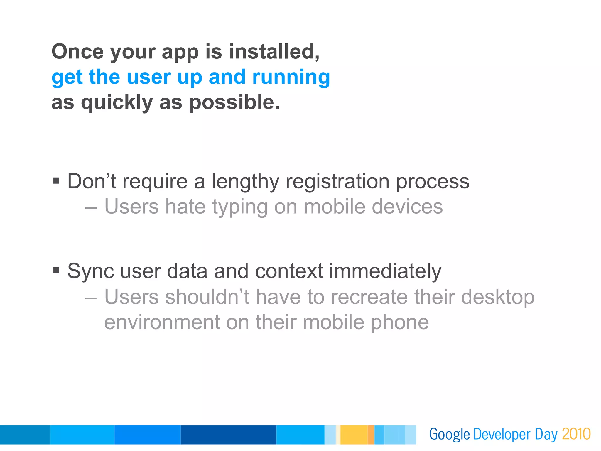 Once your app is installed,
get the user up and running
as quickly as possible.


  Don’t require a lengthy registration process
    –  Users hate typing on mobile devices


  Sync user data and context immediately
    –  Users shouldn’t have to recreate their desktop
       environment on their mobile phone
 