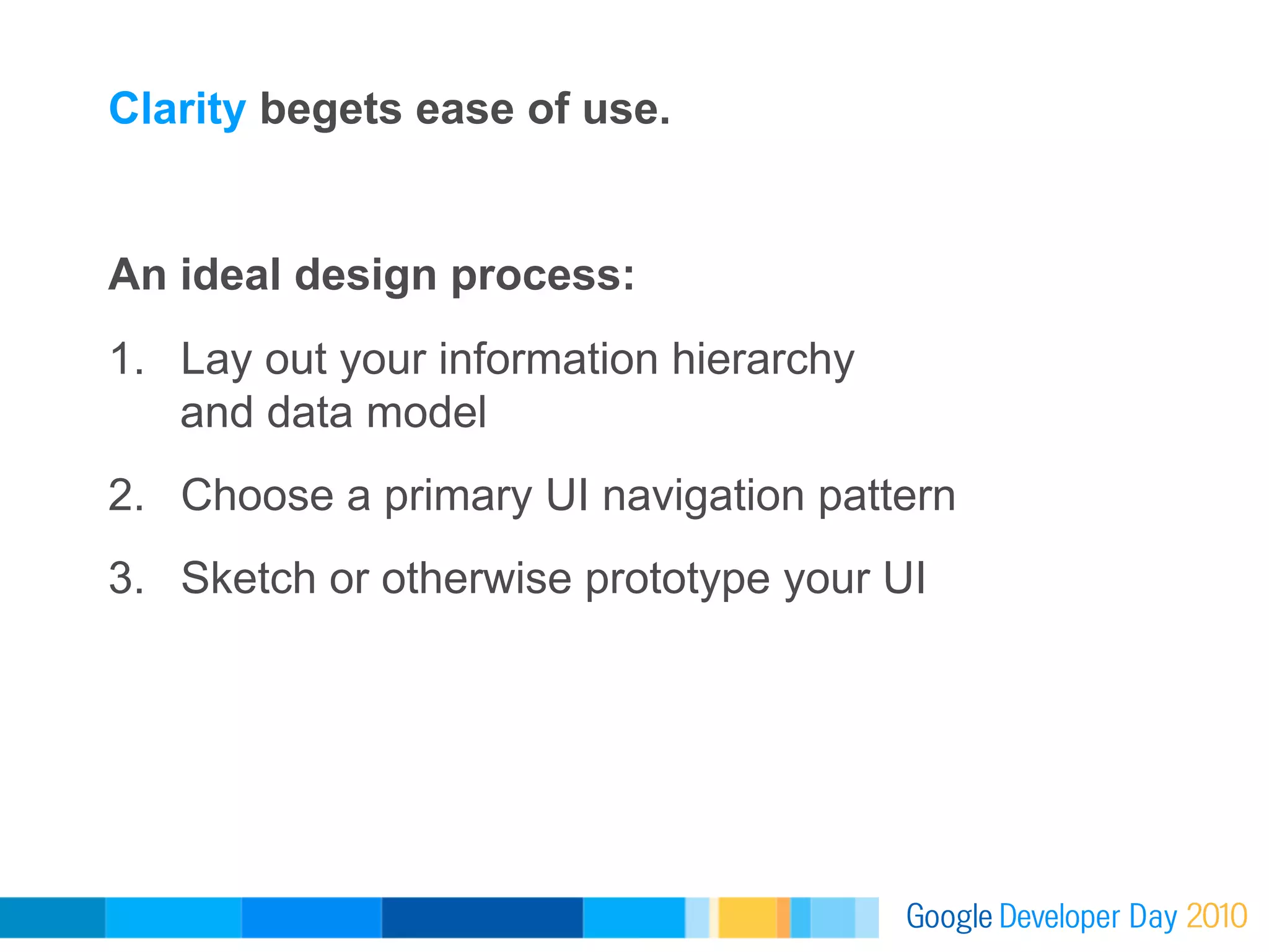 Clarity begets ease of use.


An ideal design process:
1.  Lay out your information hierarchy
    and data model
2.  Choose a primary UI navigation pattern
3.  Sketch or otherwise prototype your UI
 
