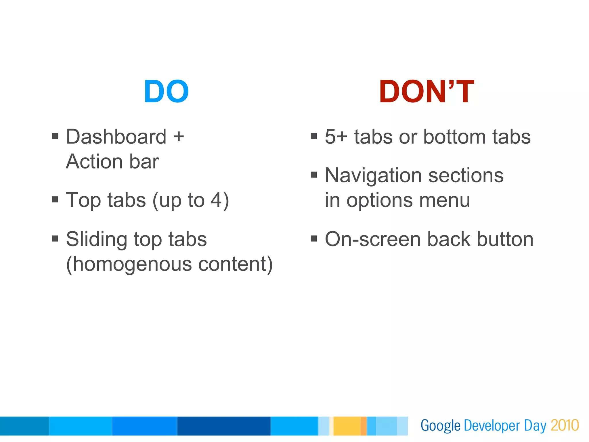DO                     DON’T
  Dashboard +              5+ tabs or bottom tabs
   Action bar
                            Navigation sections
  Top tabs (up to 4)        in options menu
  Sliding top tabs         On-screen back button
   (homogenous content)
 