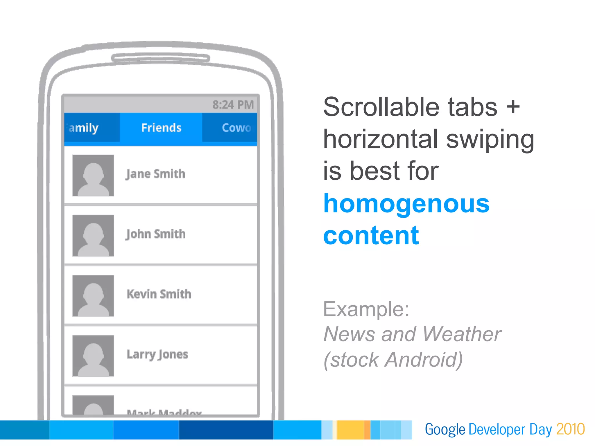 Scrollable tabs +
horizontal swiping
is best for
homogenous
content

Example:
News and Weather
(stock Android)
 