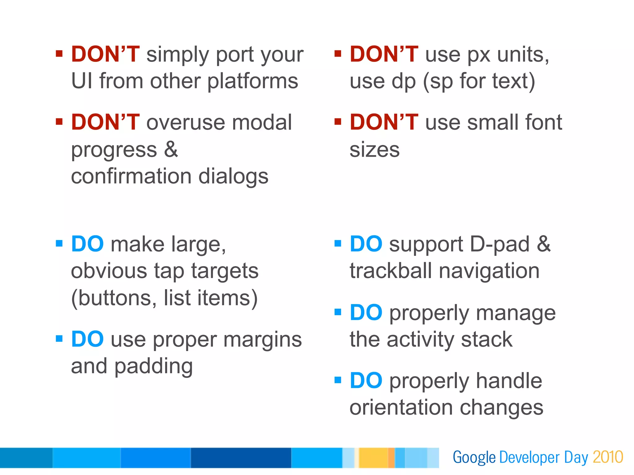   DON’T simply port your      DON’T use px units,
   UI from other platforms      use dp (sp for text)
  DON’T overuse modal         DON’T use small font
   progress &                   sizes
   confirmation dialogs


  DO make large,              DO support D-pad &
   obvious tap targets          trackball navigation
   (buttons, list items)
                               DO properly manage
  DO use proper margins        the activity stack
   and padding
                               DO properly handle
                                orientation changes
 