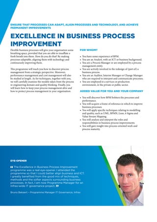 Ensure that processes can adapt, align processes and technology, and achieve
permanent improvements


Excellence in Business Process
Improvement
Flexible business processes will give your organisation some   For whom?
breathing space, provided that you are able to insufflate a
fresh breath into them. How do you do that? By making          •	 You have some experience of BPM.
processes adaptable, aligning them with technology and         •	 You are an Analyst, with an ICT or business background.
continuously improving them.                                   •	 You are a Process Manager or are employed by a process
                                                                  management entity.
This programme will teach you how to discover process          •	 You are actively involved in the redesign of (part of) a
management from a strategic perspective. Moreover,                business process.
performance management and cost management will also           •	 You are an Auditor, Interim Manager or Change Manager
be studied at length. As for techniques, together with you,       who are required to interpret and communicate processes.
we will carefully examine the models taken from the process    •	 You are employed in a services or production
re-engineering domain and quality thinking. Finally, you          environment, in the private or public sector.
will learn how to keep your process management alive and
how to protect process management in your organisation.        Added value for you and your company

                                                               •	 You will discover how BPM bolsters the processes and
                                                                  performance.
                                                               •	 You will acquire a frame of reference in which to improve
                                                                  business processes.
                                                               •	 You will apply specific techniques relating to modelling
                                                                  and quality, such as UML, BPMN, Lean, 6 Sigma and
                                                                  Value Stream Mapping.
                                                               •	 You will analyse and interpret the roles and
                                                                  responsibilities in business process improvements.
                                                               •	 You will gain insight into process-oriented work and
                                                                  process maturity.




Eye-opener

" The Excellence in Business Process Improvement
program­ e was a real eye-opener. I attended the
          m
programme so that I could better align business and ICT.
I greatly benefited from the good mix of techniques,
methods and the softer aspects surrounding business
processes. In fact, I am now Programme Manager for an
Infrax-wide IT governance project. “

Bruno Bekaert – Programme Manager IT Governance, Infrax
 