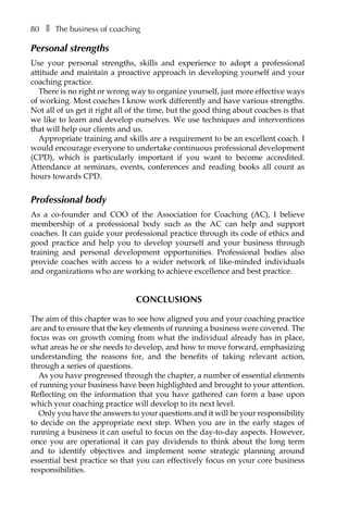 80â•… ❚â•… The business of coaching
Personal strengths
Use your personal strengths, skills and experience to adopt a professional
attitude and maintain a proactive approach in developing yourself and your
coaching practice.
There is no right or wrong way to organize yourself, just more effective ways
of working. Most coaches I know work differently and have various strengths.
Not all of us get it right all of the time, but the good thing about coaches is that
we like to learn and develop ourselves. We use techniques and interventions
that will help our clients and us.
Appropriate training and skills are a requirement to be an excellent coach. I
would encourage everyone to undertake continuous professional development
(CPD), which is particularly important if you want to become accredited.
Attendance at seminars, events, conferences and reading books all count as
hours towards CPD.
Professional body
As a co-founder and COO of the Association for Coaching (AC), I believe
membership of a professional body such as the AC can help and support
coaches. It can guide your professional practice through its code of ethics and
good practice and help you to develop yourself and your business through
training and personal development opportunities. Professional bodies also
provide coaches with access to a wider network of like-minded individuals
and organizations who are working to achieve excellence and best practice.
Conclusions
The aim of this chapter was to see how aligned you and your coaching practice
are and to ensure that the key elements of running a business were covered. The
focus was on growth coming from what the individual already has in place,
what areas he or she needs to develop, and how to move forward, emphasizing
underÂ�standing the reasons for, and the benefits of taking relevant action,
through a series of questions.
As you have progressed through the chapter, a number of essential elements
of running your business have been highlighted and brought to your attention.
Reflecting on the information that you have gathered can form a base upon
which your coaching practice will develop to its next level.
Only you have the answers to your questions and it will be your responsibility
to decide on the appropriate next step. When you are in the early stages of
running a business it can useful to focus on the day-to-day aspects. However,
once you are operational it can pay dividends to think about the long term
and to identify objectives and implement some strategic planning around
essential best practice so that you can effectively focus on your core business
responsibilities.
 