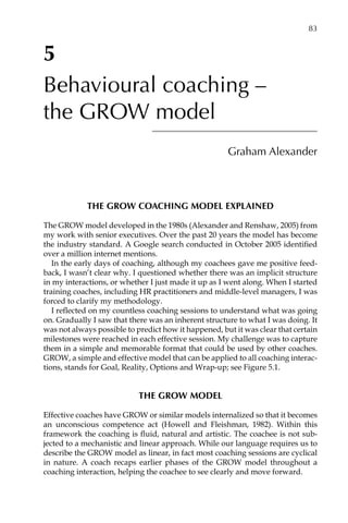 5
Behavioural coaching –
the GROW model
Graham Alexander
The GROW coaching model explained
The GROW model developed in the 1980s (Alexander and Renshaw, 2005) from
my work with senior executives. Over the past 20 years the model has become
the industry standard. A Google search conducted in October 2005 identified
over a million internet mentions.
In the early days of coaching, although my coachees gave me positive feed-
back, I wasn’t clear why. I questioned whether there was an implicit structure
in my interactions, or whether I just made it up as I went along. When I started
training coaches, including HR practitioners and middle-level managers, I was
forced to clarify my methodology.
I reflected on my countless coaching sessions to understand what was going
on. Gradually I saw that there was an inherent structure to what I was doing. It
was not always possible to predict how it happened, but it was clear that certain
milestones were reached in each effective session. My challenge was to capture
them in a simple and memorable format that could be used by other coaches.
GROW, a simple and effective model that can be applied to all coaching interac-
tions, stands for Goal, Reality, Options and Wrap-up; see FigureÂ€5.1.
The GROW model
Effective coaches have GROW or similar models internalized so that it becomes
an unconscious competence act (Howell and Fleishman, 1982). Within this
framework the coaching is fluid, natural and artistic. The coachee is not sub-
jected to a mechanistic and linear approach. While our language requires us to
describe the GROW model as linear, in fact most coaching sessions are cyclical
in nature. A coach recaps earlier phases of the GROW model throughout a
coaching interaction, helping the coachee to see clearly and move forward.
	 83
 