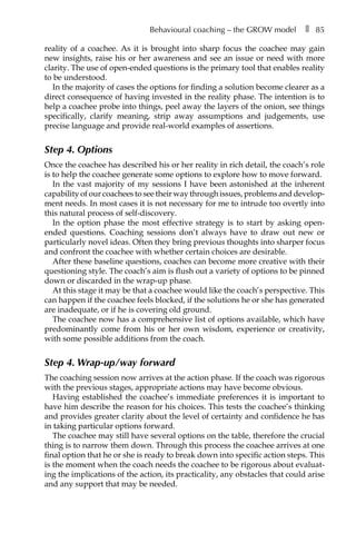 Behavioural coaching – the GROW model â•… ❚â•… 85
reality of a coachee. As it is brought into sharp focus the coachee may gain
new insights, raise his or her awareness and see an issue or need with more
clarity. The use of open-ended questions is the primary tool that enables reality
to be understood.
In the majority of cases the options for finding a solution become clearer as a
direct consequence of having invested in the reality phase. The intention is to
help a coachee probe into things, peel away the layers of the onion, see things
specifically, clarify meaning, strip away assumptions and judgements, use
precise language and provide real-world examples of assertions.
Step 4. Options
Once the coachee has described his or her reality in rich detail, the coach’s role
is to help the coachee generate some options to explore how to move forward.
In the vast majority of my sessions I have been astonished at the inherent
capability of our coachees to see their way through issues, problems and developÂ�
ment needs. In most cases it is not necessary for me to intrude too overtly into
this natural process of self-discovery.
In the option phase the most effective strategy is to start by asking open-
ended questions. Coaching sessions don’t always have to draw out new or
particularly novel ideas. Often they bring previous thoughts into sharper focus
and confront the coachee with whether certain choices are desirable.
After these baseline questions, coaches can become more creative with their
questioning style. The coach’s aim is flush out a variety of options to be pinned
down or discarded in the wrap-up phase.
At this stage it may be that a coachee would like the coach’s perspective. This
can happen if the coachee feels blocked, if the solutions he or she has generated
are inadequate, or if he is covering old ground.
The coachee now has a comprehensive list of options available, which have
predominantly come from his or her own wisdom, experience or creativity,
with some possible additions from the coach.
Step 4. Wrap-up/way forward
The coaching session now arrives at the action phase. If the coach was rigorous
with the previous stages, appropriate actions may have become obvious.
Having established the coachee’s immediate preferences it is important to
have him describe the reason for his choices. This tests the coachee’s thinking
and provides greater clarity about the level of certainty and confidence he has
in taking particular options forward.
The coachee may still have several options on the table, therefore the crucial
thing is to narrow them down. Through this process the coachee arrives at one
final option that he or she is ready to break down into specific action steps. This
is the moment when the coach needs the coachee to be rigorous about evaluat-
ing the implications of the action, its practicality, any obstacles that could arise
and any support that may be needed.
 
