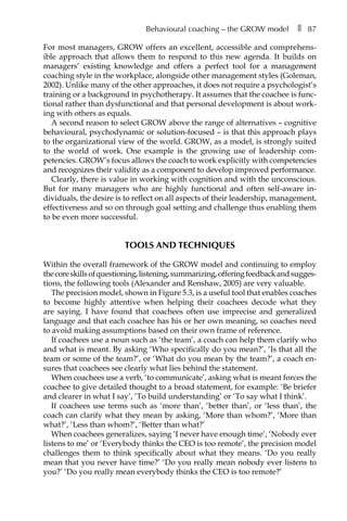 Behavioural coaching – the GROW model â•… ❚â•… 87
For most managers, GROW offers an excellent, accessible and comprehensÂ�
ible approach that allows them to respond to this new agenda. It builds on
managers’ existing knowledge and offers a perfect tool for a management
coaching style in the workplace, alongside other management styles (Goleman,
2002). Unlike many of the other approaches, it does not require a psychologist’s
training or a background in psychotherapy. It assumes that the coachee is func-
tional rather than dysfunctional and that personal development is about work-
ing with others as equals.
A second reason to select GROW above the range of alternatives – cognitive
behavioural, psychodynamic or solution-focused – is that this approach plays
to the organizational view of the world. GROW, as a model, is strongly suited
to the world of work. One example is the growing use of leadership comÂ�
petencies. GROW’s focus allows the coach to work explicitly with competencies
and recognizes their validity as a component to develop improved performance.
Clearly, there is value in working with cognition and with the unconscious.
But for many managers who are highly functional and often self-aware inÂ�
dividuals, the desire is to reflect on all aspects of their leadership, management,
effectiveness and so on through goal setting and challenge thus enabling them
to be even more successful.
Tools and techniques
Within the overall framework of the GROW model and continuing to employ
thecoreskillsofquestioning,listening,summarizing,offeringfeedbackandsuggesÂ�
tions, the following tools (Alexander and Renshaw, 2005) are very valuable.
The precision model, shown in FigureÂ€5.3, is a useful tool that enables coaches
to become highly attentive when helping their coachees decode what they
are saying. I have found that coachees often use imprecise and generalized
language and that each coachee has his or her own meaning, so coaches need
to avoid making assumptions based on their own frame of reference.
If coachees use a noun such as ‘the team’, a coach can help them clarify who
and what is meant. By asking ‘Who specifically do you mean?’, ‘Is that all the
team or some of the team?’, or ‘What do you mean by the team?’, a coach en-
sures that coachees see clearly what lies behind the statement.
When coachees use a verb, ‘to communicate’, asking what is meant forces the
coachee to give detailed thought to a broad statement, for example: ‘Be briefer
and clearer in what I say’, ‘To build understanding’ or ‘To say what I think’.
If coachees use terms such as ‘more than’, ‘better than’, or ‘less than’, the
coach can clarify what they mean by asking, ‘More than whom?’, ‘More than
what?’, ‘Less than whom?’, ‘Better than what?’
When coachees generalizes, saying ‘I never have enough time’, ‘Nobody ever
listens to me’ or ‘Everybody thinks the CEO is too remote’, the precision model
challenges them to think specifically about what they means. ‘Do you really
mean that you never have time?’ ‘Do you really mean nobody ever listens to
you?’ ‘Do you really mean everybody thinks the CEO is too remote?’
 