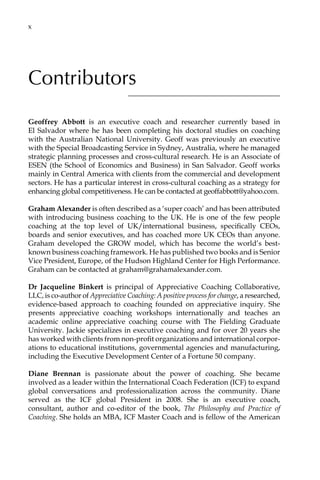 Contributors
Geoffrey Abbott is an executive coach and researcher currently based in
El Salvador where he has been completing his doctoral studies on coaching
with the Australian National University. Geoff was previously an executive
with the Special Broadcasting Service in Sydney, Australia, where he managed
strategic planning processes and cross-cultural research. He is an Associate of
ESEN (the School of Economics and Business) in San Salvador. Geoff works
mainly in Central America with clients from the commercial and development
sectors. He has a particular interest in cross-cultural coaching as a strategy for
enhancing global competitiveness. He can be contacted at geoffabbott@yahoo.com.
Graham Alexander is often described as a ‘super coach’ and has been attributed
with introducing business coaching to the UK. He is one of the few people
coaching at the top level of UK/international business, specifically CEOs,
boards and senior executives, and has coached more UK CEOs than anyone.
Graham developed the GROW model, which has become the world’s best-
known business coaching framework. He has published two books and is Senior
Vice President, Europe, of the Hudson Highland Center for High Performance.
Graham can be contacted at graham@grahamalexander.com.
Dr Jacqueline Binkert is principal of Appreciative Coaching Collaborative,
LLC, is co-author of Appreciative Coaching: A positive process for change, a researched,
evidence-based approach to coaching founded on appreciative inquiry. She
presents appreciative coaching workshops internationally and teaches an
academic online appreciative coaching course with The Fielding Graduate
University. Jackie specializes in executive coaching and for over 20 years she
has worked with clients from non-profit organizations and international corporÂ�
ations to educational institutions, governmental agencies and manufacturing,
including the Executive Development Center of a Fortune 50 company.
Diane Brennan is passionate about the power of coaching. She became
involved as a leader within the International Coach Federation (ICF) to expand
global conversations and professionalization across the community. Diane
served as the ICF global President in 2008. She is an executive coach,
consultant, author and co-editor of the book, The Philosophy and Practice of
Coaching. She holds an MBA, ICF Master Coach and is fellow of the American
xâ•…
 