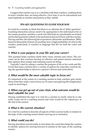 92â•… ❚â•… Coaching models and approaches
I suggest that coaches use it as a checklist with their coachees, enabling them
to know whether they are being effective. Over time it can be internalized and
used implicitly to monitor interactions as they unfold.
Ten key questions to guide your way
It would be a mistake to think that there is an ultimate list of ‘killer questions’.
Coaching interactions always need to be appropriate to the individual in his or
her unique position, and thus a coach who falls back on a predictable set of tried
and trusted questions is likely to be mechanical and out of tune with the coachee.
Having said this, the following list of questions (Alexander and Renshaw, 2005),
based on thousands of hours of coaching, have a high probability of value to the
coachee, particularly if couched in language that fits for both the coach and
coachee.
1. What is your purpose in your life and your career?
This question helps coachees clarify their vision, mission and values. The out-
come can be that coachees develop an effective and potent mission statement
that captures their unique and enduring reason for being.
Typically I start by asking a coachee the purpose of his or her work and life.
Given that many coachees have a variety of options for what they could be do-
ing, the question helps to discover a person’s drivers and motivations.
2. What would be the most valuable topic to focus on?
It’s important at the outset of a coaching session to help coachees gain clarity
about what they really want to focus on. In some cases gaining this insight plays
a part in resolving it.
3. When you get up out of your chair, what outcome would be
most valuable for you?
Having established the topic it is vital for a coachee to clarify what he or she
really wants out of a coaching session and what would be the ‘takeaways’ at
the end of the session.
4. What is the current situation?
It is vital for coachees to describe all aspects of their current reality in relation to
the topic of the coaching session before moving on to resolution.
5. What could you do?
Having described current reality in rich detail, the coach then helps the coachee
to identify options for moving forward in relation to the topic of the coaching
session.
 