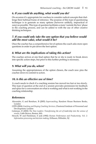 Behavioural coaching – the GROW model â•… ❚â•… 93
6. If you could do anything, what would you do?
On occasion it’s appropriate for coachees to consider radical concepts that chal-
lenge their habitual frame of reference. The purpose of this type of questioning
technique is to generate as many options (however unlikely, impractical or
zany) as possible. This type of question facilitates a more ‘outside the box’ phase
in the coaching process, and can be added to with the use of other creative
thinking techniques.
7. If you could only take the one option that you believe would
add the most value, what would it be?
Once the coachee has a comprehensive list of options the coach asks more open
questions in order to pin down the best option.
8. What are the implications of taking this action?
The coachee arrives at one final option that he or she is ready to break down
into specific action steps, but prior to this further probing is necessary.
9. What will you do, when?
Assuming the appropriateness of the option chosen, the coach now pins the
coachee down to commit to action.
10. Is this an effective use of time?
A coach needs to check if a coaching session has moved too fast or too slowly.
This type of question at the end of a session provides permission for feedback
and space for a conversation on what is working and what is not working in the
coaching relationship.
References
Alexander, G and Renshaw, B (2005) Supercoaching, Random House Business Books,
London
CIPD (2004) Coaching and Buying Coaching Services, Chartered Institute of Personnel and
Development, London
Goleman, D (2002) The New Leaders: Transforming the art of leadership into the science of
results, Little Brown, Boston, MA
Howell, W and Fleishman, E (ed) (1982) Human Performance and Productivity. Vol. 2:
Information processing and decision making, Erlbaum, Hillsdale, NJ
 