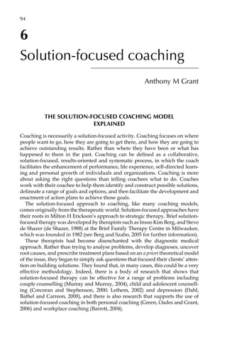 6
Solution-focused coaching
Anthony M Grant
THE SOLUTION-FOCUSED COACHING MODEL
EXPLAINED
Coaching is necessarily a solution-focused activity. Coaching focuses on where
people want to go, how they are going to get there, and how they are going to
achieve outstanding results. Rather than where they have been or what has
happened to them in the past. Coaching can be defined as a collaborative,
solution-focused, results-oriented and systematic process, in which the coach
facilitates the enhancement of performance, life experience, self-directed learn-
ing and personal growth of individuals and organizations. Coaching is more
about asking the right questions than telling coachees what to do. Coaches
work with their coachee to help them identify and construct possible solutions,
delineate a range of goals and options, and then facilitate the development and
enactment of action plans to achieve those goals.
The solution-focused approach to coaching, like many coaching models,
comes originally from the therapeutic world. Solution-focused approaches have
their roots in Milton H Erickson’s approach to strategic therapy. Brief solution-
focused therapy was developed by therapists such as Insoo Kim Berg, and Steve
de Shazer (de Shazer, 1988) at the Brief Family Therapy Centre in Milwaukee,
which was founded in 1982 (see Berg and Szabo, 2005 for further information).
These therapists had become disenchanted with the diagnostic medical
approach. Rather than trying to analyse problems, develop diagnoses, uncover
root causes, and prescribe treatment plans based on an a priori theoretical model
of the issue, they began to simply ask questions that focused their clients’ atten-
tion on building solutions. They found that, in many cases, this could be a very
effective methodology. Indeed, there is a body of research that shows that
solution-focused therapy can be effective for a range of problems including
couple counselling (Murray and Murray, 2004), child and adolescent counsellÂ�
ing (Corcoran and Stephenson, 2000; Lethem, 2002) and depression (Dahl,
Bathel and Carreon, 2000), and there is also research that supports the use of
solution-focused coaching in both personal coaching (Green, Oades and Grant,
2006) and workplace coaching (Barrett, 2004).
94â•…
 