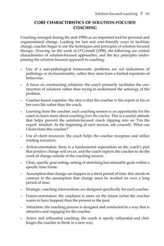 Solution-focused coachingâ•… ❚â•… 95
CORE CHARACTERISTICS OF SOLUTION-FOCUSED
COACHING
Coaching emerged during the mid-1990s as an important tool for personal and
organizational change. Looking for fast and user-friendly ways to facilitate
change, coaches began to use the techniques and principles of solution-focused
therapy. Drawing on the work of O’Connell (1998), the following are central
characteristics of solution-focused approaches, and the key principles underÂ�
pinning the solution-focused approach to coaching:
l	 Use of a non-pathological framework: problems are not indications of
pathology or dysfunctionality, rather they stem from a limited repertoire of
behaviour.
l	 A focus on constructing solutions: the coach primarily facilitates the con-
struction of solutions rather than trying to understand the aetiology of the
problem.
l	 Coachee-based expertise: the idea is that the coachee is the expert in his or
her own life rather than the coach.
l	 Learning from the coachee: each coaching session is an opportunity for the
coach to learn more about coaching from the coachee. This is a useful attitude
that helps prevent the solution-focused coach slipping into an ‘I’m the
expert’ mindset. At the beginning of each session, ask yourself, ‘What can
I learn from this coachee?’
l	 Use of client resources: the coach helps the coachee recognize and utilize
existing resources.
l	 Action-orientation: there is a fundamental expectation on the coach’s part
that positive change will occur, and the coach expects the coachee to do the
work of change outside of the coaching session.
l	 Clear, specific goal setting: setting of stretching but attainable goals within a
specific time frame.
l	 Assumption that change can happen in a short period of time: this stands in
contrast to the assumption that change must be worked on over a long
period of time.
l	 Strategic: coaching interventions are designed specifically for each coachee.
l	 Future-orientation: the emphasis is more on the future (what the coachee
wants to have happen) than the present or the past.
l	 Attraction: the coaching process is designed and conducted in a way that is
attractive and engaging for the coachee.
l	 Active and influential coaching: the coach is openly influential and chal-
lenges the coachee to think in a new way.
 