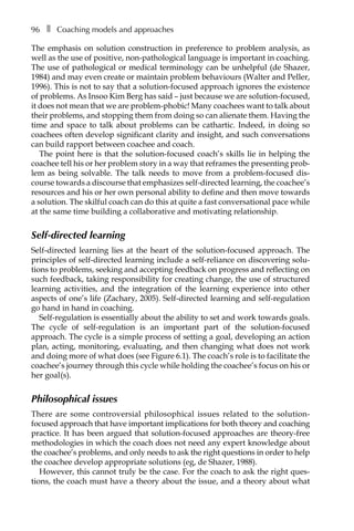 96â•… ❚â•… Coaching models and approaches
The emphasis on solution construction in preference to problem analysis, as
well as the use of positive, non-pathological language is important in coaching.
The use of pathological or medical terminology can be unhelpful (de Shazer,
1984) and may even create or maintain problem behaviours (Walter and Peller,
1996). This is not to say that a solution-focused approach ignores the existence
of problems. As Insoo Kim Berg has said – just because we are solution-focused,
it does not mean that we are problem-phobic! Many coachees want to talk about
their problems, and stopping them from doing so can alienate them. Having the
time and space to talk about problems can be cathartic. Indeed, in doing so
coachees often develop significant clarity and insight, and such conversations
can build rapport between coachee and coach.
The point here is that the solution-focused coach’s skills lie in helping the
coachee tell his or her problem story in a way that reframes the presenting prob-
lem as being solvable. The talk needs to move from a problem-focused dis-
course towards a discourse that emphasizes self-directed learning, the coachee’s
resources and his or her own personal ability to define and then move towards
a solution. The skilful coach can do this at quite a fast conversational pace while
at the same time building a collaborative and motivating relationship.
Self-directed learning
Self-directed learning lies at the heart of the solution-focused approach. The
principles of self-directed learning include a self-reliance on discovering solu-
tions to problems, seeking and accepting feedback on progress and reflecting on
such feedback, taking responsibility for creating change, the use of structured
learning activities, and the integration of the learning experience into other
aspects of one’s life (Zachary, 2005). Self-directed learning and self-regulation
go hand in hand in coaching.
Self-regulation is essentially about the ability to set and work towards goals.
The cycle of self-regulation is an important part of the solution-focused
approach. The cycle is a simple process of setting a goal, developing an action
plan, acting, monitoring, evaluating, and then changing what does not work
and doing more of what does (see FigureÂ€6.1). The coach’s role is to facilitate the
coachee’s journey through this cycle while holding the coachee’s focus on his or
her goal(s).
Philosophical issues
There are some controversial philosophical issues related to the solution-
focused approach that have important implications for both theory and coaching
practice. It has been argued that solution-focused approaches are theory-free
methodologies in which the coach does not need any expert knowledge about
the coachee’s problems, and only needs to ask the right questions in order to help
the coachee develop appropriate solutions (eg, de Shazer, 1988).
However, this cannot truly be the case. For the coach to ask the right ques-
tions, the coach must have a theory about the issue, and a theory about what
 