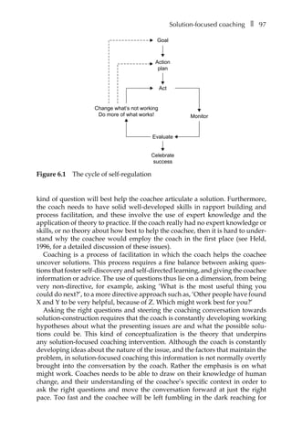 Solution-focused coachingâ•… ❚â•… 97
kind of question will best help the coachee articulate a solution. Furthermore,
the coach needs to have solid well-developed skills in rapport building and
process facilitation, and these involve the use of expert knowledge and the
application of theory to practice. If the coach really had no expert knowledge or
skills, or no theory about how best to help the coachee, then it is hard to under-
stand why the coachee would employ the coach in the first place (see Held,
1996, for a detailed discussion of these issues).
Coaching is a process of facilitation in which the coach helps the coachee
uncover solutions. This process requires a fine balance between asking ques-
tions that foster self-discovery and self-directed learning, and giving the coachee
information or advice. The use of questions thus lie on a dimension, from being
very non-directive, for example, asking ‘What is the most useful thing you
could do next?’, to a more directive approach such as, ‘Other people have found
X and Y to be very helpful, because of Z. Which might work best for you?’
Asking the right questions and steering the coaching conversation towards
solution-construction requires that the coach is constantly developing working
hypotheses about what the presenting issues are and what the possible solu-
tions could be. This kind of conceptualization is the theory that underpins
any solution-focused coaching intervention. Although the coach is constantly
developing ideas about the nature of the issue, and the factors that maintain the
problem, in solution-focused coaching this information is not normally overtly
brought into the conversation by the coach. Rather the emphasis is on what
might work. Coaches needs to be able to draw on their knowledge of human
change, and their understanding of the coachee’s specific context in order to
ask the right questions and move the conversation forward at just the right
pace. Too fast and the coachee will be left fumbling in the dark reaching for
Goal
Action
plan
Act
Monitor
Change what’s not working
Do more of what works!
Celebrate
success
Evaluate
Figure 6.1â•… The cycle of self-regulation
 