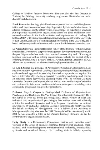 Contributorsâ•… ❚â•… xi
College of Medical Practice Executives. She was also the first Director of
Training for Fielding University coaching programme. She can be reached at
diane@coachdiane.com.
Frank Bresser is a leading, global business expert for the successful implemen-
tation and improvement of coaching. Supported by his worldwide team, he
advises companies on the effective use of coaching. His expertise is used and
put in practice successfully in organizations across the globe and has set inter-
national standards in the implementation and improvement of coaching. He
holdsanMBAwithDistinctioninInternationalManagementfromtheUniversity
of East London, and also is a visiting lecturer on coaching at the UEL today. He is
based in Germany and can be contacted at www.frank-bresser-consulting.com.
Dr Alison Carter is a Principal Research Fellow at the Institute for Employment
Studies (IES). Formerly a corporate management development practitioner, for
the past 10 years she has undertaken research on coaching and HR strategy/
function issues as well as helping organizations evaluate the impact of their
coaching schemes. She is a Fellow of the CIPD and a former Director of EMCC.
Alison can be contacted on alison.carter@employment-studies.co.uk.
Dr Ann L Clancy is a principal of Appreciative Coaching Collaborative, LLC.
She is co-author of Appreciative Coaching: A positive process for change, a researched,
evidence-based approach to coaching founded on appreciative inquiry. She
travels internationally offering appreciative coaching workshops and teaches
an academic online appreciative coaching course with The Fielding Graduate
University. Over the past 20 years, she has worked with a wide range of executive
and business clients from corporations, retail companies, governmental agencies,
community groups and non-profit organizations.
Professor Cary L Cooper is Distinguished Professor of Organizational
Psychology and Health and Pro Vice Chancellor at Lancaster University. He is
the author of over 120 books (on occupaÂ�tional stress, women at work and
industrial and organizational psychology), has written over 400 scholarly
articles for academic journals, and is a frequent contributor to national
newspapers, TV and radio. Professor Cooper is the immediate past President of
the British Academy of Management. He is a Fellow of the Academy of
Management (having also won the 1998 Distinguished Service Award) and in
2001 he was awarded a CBE in the Queen’s Birthday Honours List for his
contribution to organizational health.
Hetty Einzig is a Performance Consultants partner and executive coach
working in the areas of business coaching, transpersonal coaching, organÂ�
izational and team development, transformational leadership, organizational
synthesis and emotional literacy. Her coaching style is holistic, spanning
 