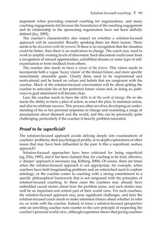 Solution-focused coachingâ•… ❚â•… 99
important when providing external coaching for organizations, and many
coaching engagements fail because the boundaries of the coaching engagement
and its relationship to the sponsoring organization have not been skilfully
defined (Jay, 2003).
The coachee’s characteristics also impact on whether a solution-focused
approach will be successful. Broadly speaking there are three factors. There
needs to be discontent with the present. If there is no recognition that the situation
could be better, then there is no motivation to change. The coach may need to
work to amplify existing levels of discontent. Such discontent could come from
a recognition of missed opportunities, unfulfilled dreams or some type of self-
examination or from feedback from others.
The coachee also needs to have a vision of the future. This vision needs to
incorporate both a vague ‘fuzzy vision’ of the distant future, and more specific
immediately attainable goals. Clearly these need to be inspirational and
motivational and be based on values and beliefs that are congruent with the
coachee. Much of the solution-focused conversation will be about getting the
coachee to articulate his or her preferred future vision and, in doing so, path-
ways to goal attainment will become clear.
Last, the coachee needs to have the skills to do the work of change. He or she
needs the ability to form a plan of action, to enact the plan, to maintain action,
and also to celebrate success. This process often involves developing an under-
standing of his or her personal responses to change and examining a range of
assumptions about themself and the world, and this can be personally quite
challenging, particularly if the coachee is heavily problem-saturated.
Proud to be superficial?
The solution-focused approach avoids delving deeply into examinations of
coachees’ problems, their psychological profile, or in-depth explorations of other
issues that may have been influential in the past. Is this a superficial, surface
approach?
Solution-focused approaches have been criticized for being superficial
(eg, Ellis, 1997), and it has been claimed that, for coaching to be truly effective,
a ‘deeper’ approach is necessary (eg, Kilburg, 2004). Of course, there are times
when the solution-focused approach is not appropriate, for example, when
coachees have both longstanding problems and an entrenched need to explore
aetiology, or the coachee comes to coaching with a strong commitment to a
specific philosophical framework that is not congruent with the principles of
solution-focused coaching. In these cases the coachees may already have
embedded causal stories about how the problem arose, and such stories may
well be an important and central part of their world view. For such coachees,
the solution-focused approach may pose significant challenges, and here the
solution-focused coach needs to make informed choices about whether to refer
on, or work with the coachee. Indeed, to force a solution-focused perspective
onto an unwilling coachee runs counter to the core principle of respecting the
coachee’s personal world view, although experience shows that giving coachees
 