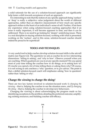 100â•… ❚â•… Coaching models and approaches
a solid rationale for the use of a solution-focused approach can significantly
help foster a shift towards acceptance of such an approach.
It is interesting to note that the notion of any specific approach being ‘surface’
or ‘deep’ is really a subjective value judgement about the worth of different
approaches, rather than an objective measurement of how much any specific
approach strikes to the heart of an individual’s sense of self. Further, it has been
my experience when using solution-focused coaching approaches that if an
issue is really important, it will become apparent in time, and then it can be
addressed. There is no need to go looking for ‘deeper’ underlying issues. There
is a real discipline in staying solution-focused, working with what is presented,
working on the ‘surface’, and in this sense, solution-focused coaches should
indeed be proud to be superficial!
TOOLS AND TECHNIQUES
A very useful tool to help coaches develop solution-focused skills is the ask-tell
matrix (see FigureÂ€6.2). The questions we ask as coaches lie on two intersecting
dimensions: ‘telling to asking’, and ‘why to how’. Observe yourself when you
are coaching. Which quadrant are you in at any specific moment? Do you spend
most of your time telling the coachee how to do things, or in asking how to?
Or maybe you spend a lot of time telling them or asking them why? Of course,
it is not wrong to ask coachees a ‘why’ question, or to give advice. The point is
that a skilful solution-focused coach will emphasize asking ‘how to questions’
rather than ‘telling or why’.
Change the viewing to change the doing!
There are two key factors involved in solution-focused work 1) changing the
viewing – that is, helping the coachee to see the situation anew, and 2) changing
the doing – that is, helping the coachee to develop new behaviours.
Changing the viewing is about acknowledging the progress made so far;
identifying exceptions to the problem; detailing the preferred outcome; amplifyÂ�
ing existing resources; and building coachee self-efficacy.
Ask
Tell
How to?Why?
Figure 6.2â•… The ask–tell matrix
 