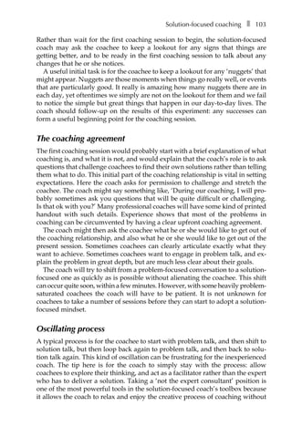 Solution-focused coachingâ•… ❚â•… 103
Rather than wait for the first coaching session to begin, the solution-focused
coach may ask the coachee to keep a lookout for any signs that things are
getting better, and to be ready in the first coaching session to talk about any
changes that he or she notices.
A useful initial task is for the coachee to keep a lookout for any ‘nuggets’ that
might appear. Nuggets are those moments when things go really well, or events
that are particularly good. It really is amazing how many nuggets there are in
each day, yet oftentimes we simply are not on the lookout for them and we fail
to notice the simple but great things that happen in our day-to-day lives. The
coach should follow-up on the results of this experiment: any successes can
form a useful beginning point for the coaching session.
The coaching agreement
The first coaching session would probably start with a brief explanation of what
coaching is, and what it is not, and would explain that the coach’s role is to ask
questions that challenge coachees to find their own solutions rather than telling
them what to do. This initial part of the coaching relationship is vital in setting
expectations. Here the coach asks for permission to challenge and stretch the
coachee. The coach might say something like, ‘During our coaching, I will proÂ�
bably sometimes ask you questions that will be quite difficult or challenging.
Is that ok with you?’ Many professional coaches will have some kind of printed
handout with such details. Experience shows that most of the problems in
coaching can be circumvented by having a clear upfront coaching agreement.
The coach might then ask the coachee what he or she would like to get out of
the coaching relationship, and also what he or she would like to get out of the
present session. Sometimes coachees can clearly articulate exactly what they
want to achieve. Sometimes coachees want to engage in problem talk, and ex-
plain the problem in great depth, but are much less clear about their goals.
The coach will try to shift from a problem-focused conversation to a solution-
focused one as quickly as is possible without alienating the coachee. This shift
can occur quite soon, within a few minutes. However, with some heavily problem-
saturated coachees the coach will have to be patient. It is not unknown for
coachees to take a number of sessions before they can start to adopt a solution-
focused mindset.
Oscillating process
A typical process is for the coachee to start with problem talk, and then shift to
solution talk, but then loop back again to problem talk, and then back to solu-
tion talk again. This kind of oscillation can be frustrating for the inexperienced
coach. The tip here is for the coach to simply stay with the process: allow
coachees to explore their thinking, and act as a facilitator rather than the expert
who has to deliver a solution. Taking a ‘not the expert consultant’ position is
one of the most powerful tools in the solution-focused coach’s toolbox because
it allows the coach to relax and enjoy the creative process of coaching without
 