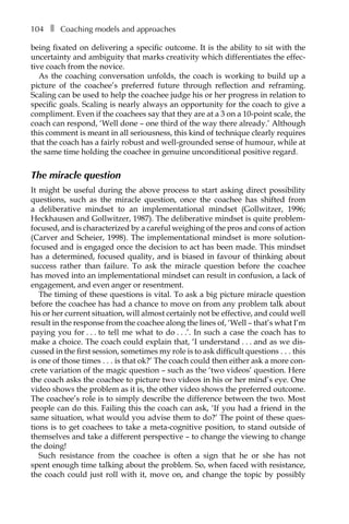 104â•… ❚â•… Coaching models and approaches
being fixated on delivering a specific outcome. It is the ability to sit with the
uncertainty and ambiguity that marks creativity which differentiates the effec-
tive coach from the novice.
As the coaching conversation unfolds, the coach is working to build up a
picture of the coachee’s preferred future through reflection and reframing.
Scaling can be used to help the coachee judge his or her progress in relation to
specific goals. Scaling is nearly always an opportunity for the coach to give a
compliment. Even if the coachees say that they are at a 3 on a 10-point scale, the
coach can respond, ‘Well done – one third of the way there already.’ Although
this comment is meant in all seriousness, this kind of technique clearly requires
that the coach has a fairly robust and well-grounded sense of humour, while at
the same time holding the coachee in genuine unconditional positive regard.
The miracle question
It might be useful during the above process to start asking direct possibility
questions, such as the miracle question, once the coachee has shifted from
a deliberative mindset to an implementational mindset (Gollwitzer, 1996;
Heckhausen and Gollwitzer, 1987). The deliberative mindset is quite problem-
focused, and is characterized by a careful weighing of the pros and cons of action
(Carver and Scheier, 1998). The implementational mindset is more solution-
focused and is engaged once the decision to act has been made. This mindset
has a determined, focused quality, and is biased in favour of thinking about
success rather than failure. To ask the miracle question before the coachee
has moved into an implementational mindset can result in confusion, a lack of
engagement, and even anger or resentment.
The timing of these questions is vital. To ask a big picture miracle question
before the coachee has had a chance to move on from any problem talk about
his or her current situation, will almost certainly not be effective, and could well
result in the response from the coachee along the lines of, ‘Well – that’s what I’m
paying you forâ•›â•›.â•›â•›.â•›â•›.â•›â•›to tell me what to doâ•›â•›.â•›â•›.â•›â•›.’. In such a case the coach has to
make a choice. The coach could explain that, ‘I understandâ•›â•›.â•›â•›.â•›â•›.â•›â•›and as we dis-
cussed in the first session, sometimes my role is to ask difficult questionsâ•›â•›.â•›â•›.â•›â•›.â•›â•›this
is one of those timesâ•›â•›.â•›â•›.â•›â•›.â•›â•›is that ok?’ The coach could then either ask a more con-
crete variation of the magic question – such as the ‘two videos’ question. Here
the coach asks the coachee to picture two videos in his or her mind’s eye. One
video shows the problem as it is, the other video shows the preferred outcome.
The coachee’s role is to simply describe the difference between the two. Most
people can do this. Failing this the coach can ask, ‘If you had a friend in the
same situation, what would you advise them to do?’ The point of these ques-
tions is to get coachees to take a meta-cognitive position, to stand outside of
themselves and take a different perspective – to change the viewing to change
the doing!
Such resistance from the coachee is often a sign that he or she has not
spent enough time talking about the problem. So, when faced with resistance,
the coach could just roll with it, move on, and change the topic by possibly
 