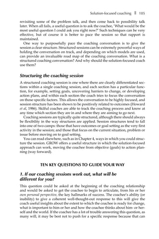 Solution-focused coachingâ•… ❚â•… 105
revisiting some of the problem talk, and then come back to possibility talk
later. When all fails, a useful question is to ask the coachee, ‘What would be the
most useful question I could ask you right now?’ Such techniques can be very
effective, but of course it is better to pace the session so that rapport is
maintained.
One way to purposefully pace the coaching conversation is to give the
session a clear structure. Structured sessions can be extremely powerful ways of
holding the conversation on track, and depending on which models are used,
can proÂ�vide an invaluable road map of the coaching conversation. What is a
structured coaching conversation? And why should the solution-focused coach
use them?
Structuring the coaching session
A structured coaching session is one where there are clearly differentiated sec-
tions within a single coaching session, and each section has a particular func-
tion, for example, setting goals, uncovering barriers to change, or developing
action plans, and within each section the coach tries to focus the conversation
on those specific factors. This allows the conversation to be highly focused, and
session structure has been shown to be positively related to outcomes (Howard
et al, 1986). Skilful coaches are able to track the coaching process and know at
any time which section they are in and where they are aiming to go next.
Coaching sessions are typically quite structured, although there should always
be flexibility in the way structures are applied. Session structures tend to fall
into one of two camps: those that have outcomes or goal setting as the very first
activity in the session; and those that focus on the current situation, problem or
issue before moving on to goal setting.
You can read elsewhere, such as in Chapter 4, ways in which you could struc-
ture the session. GROW offers a useful structure in which the solution-focused
approach can work, moving the coachee from objective (goals) to action plan-
ning (way forward).
TEN KEY QUESTIONS TO GUIDE YOUR WAY
1. If our coaching sessions work out, what will be
different for you?
This question could be asked at the beginning of the coaching relationship
and would be asked to get the coachee to begin to articulate, from his or her
own personal perspective, the key hallmarks of success. The coachee’s ability (or
inability) to give a coherent well-thought-out response to this will give the
coach useful insights about the extent to which the coachee is ready for change,
what is important to him or her and how the coachee thinks about him- or her-
self and the world. If the coachee has a lot of trouble answering this question, as
many will, it may be best not to push for a specific response because that can
 