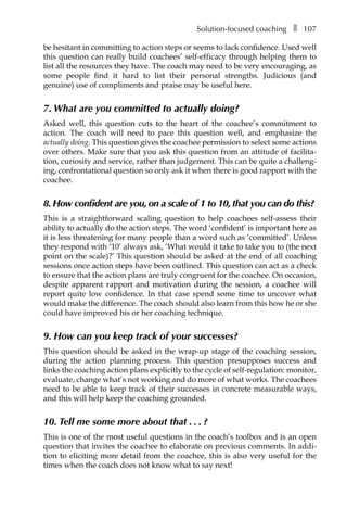 Solution-focused coachingâ•… ❚â•… 107
be hesitant in committing to action steps or seems to lack confidence. Used well
this question can really build coachees’ self-efficacy through helping them to
list all the resources they have. The coach may need to be very encouraging, as
some people find it hard to list their personal strengths. Judicious (and
genuine) use of compliments and praise may be useful here.
7. What are you committed to actually doing?
Asked well, this question cuts to the heart of the coachee’s commitment to
action. The coach will need to pace this question well, and emphasize the
actually doing. This question gives the coachee permission to select some actions
over others. Make sure that you ask this question from an attitude of facilita-
tion, curiosity and service, rather than judgement. This can be quite a challeng-
ing, confrontational question so only ask it when there is good rapport with the
coachee.
8. How confident are you, on a scale of 1 to 10, that you can do this?
This is a straightforward scaling question to help coachees self-assess their
ability to actually do the action steps. The word ‘confident’ is important here as
it is less threatening for many people than a word such as ‘committed’. Unless
they respond with ‘10’ always ask, ‘What would it take to take you to (the next
point on the scale)?’ This question should be asked at the end of all coaching
sessions once action steps have been outlined. This question can act as a check
to ensure that the action plans are truly congruent for the coachee. On occasion,
despite apparent rapport and motivation during the session, a coachee will
report quite low confidence. In that case spend some time to uncover what
would make the difference. The coach should also learn from this how he or she
could have improved his or her coaching technique.
9. How can you keep track of your successes?
This question should be asked in the wrap-up stage of the coaching session,
during the action planning process. This question presupposes success and
links the coaching action plans explicitly to the cycle of self-regulation: monitor,
evaluate, change what’s not working and do more of what works. The coachees
need to be able to keep track of their successes in concrete measurable ways,
and this will help keep the coaching grounded.
10. Tell me some more about thatâ•›â•›.â•›â•›.â•›â•›.â•›â•›?
This is one of the most useful questions in the coach’s toolbox and is an open
question that invites the coachee to elaborate on previous comments. In addi-
tion to eliciting more detail from the coachee, this is also very useful for the
times when the coach does not know what to say next!
 