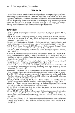 108â•… ❚â•… Coaching models and approaches
SUMMARY
The solution-focused approach to coaching is about asking the right questions,
about keeping coachees focused on what they want to achieve, not what has
happened in the past. It is about stretching coachees so they can be the best they
can be. Its primary focus on outcomes over analysis may seem simplistic to
some, but the solution-focused approach takes pride in keeping it simple.
Staying focused on solutions is the essence of great coaching.
References
Barrett, F (2004) Coaching for resilience, Organization Development Journal, 22 (1),
ppÂ€93â†œ–â†œ96
Berg, I K and Szabo, P (2005) Brief Coaching for Lasting Solutions, W W Norton, New York
Carver, C S and Scheier, M F (1998) On the Self-regulation of Behaviour, Cambridge
University Press, Cambridge
Corcoran, J and Stephenson, M (2000) The effectiveness of solution-focused therapy with
child behavior problems: a preliminary report, Families in Society, 81 (5), ppÂ€468â†œ–â†œ74
Dahl, R, Bathel, D and Carreon, C (2000) The use of solution-focused therapy with an
elderly population, Journal of Systemic Therapies, 19 (4), ppÂ€45â†œ–â†œ55
de Shazer, S (1984) The imaginary pill technique, Journal of Strategic & Systemic Therapies,
3 (1), ppÂ€30â†œ–â†œ34
de Shazer, S (1988) Clues: Investigating solutions in brief therapy, Norton and Co, New York
Ellis, A (1997) Response to Jeffrey T. Guterman’s response to my critique of his article ‘A
social constructionist position for mental health counseling’, Journal of Mental Health
Counseling, 19 (1), ppÂ€57â†œ–â†œ63
Gollwitzer, P M (1996) The volitional benefits of planning, in The Psychology of Action, ed
P M Gollwitzer and J A Bargh, ppÂ€287â†œ–â†œ312, Guilford, New York
Green, L S, Oades, L G and Grant, A M (2006) Cognitive-behavioural, solution-focused
life coaching: enhancing goal striving, well-being and hope, Journal of Positive
Psychology, 1 (3), ppÂ€142â†œ–â†œ49
Heckhausen, H and Gollwitzer, P M (1987) Thought contents and cognitive functioning
in motivational versus volitional states of mind, Motivation and Emotion, 11, pp 101â†œ–â†œ20
Held, B S (1996) Solution-focused therapy and the postmodern: a critical analysis, in
Handbook of Solution-focused Brief Therapy, ed S D Miller, M A Hubble and B L Duncan,
ppÂ€27â†œ–â†œ43, Jossey-Bass, San Francisco, CA
Horvath, A O and Symonds, B (1991) Relation between working alliance and outcome in
psychotherapy: a meta-analysis, Journal of Counseling Psychology, 38 (2), ppÂ€139â†œ–â†œ49
Howard, K I, Kopta, S, Krause, M S and Orlinsky, D E (1986) The dose-effect relationship
in psychotherapy, American Psychologist, 41 (2), ppÂ€159â†œ–â†œ64
Jay, M (2003) Understanding how to leverage executive coaching, Organization
Development Journal, 21 (2), ppÂ€6â†œ–â†œ19
Kilburg, R R (2004) When shadows fall: using psychodynamic approaches in executive
coaching, Consulting Psychology Journal: Practice and Research, 56 (4), ppÂ€246â†œ–â†œ68
Lethem, J (2002) Brief solution-focused therapy, Child and Adolescent Mental Health, 7 (4),
ppÂ€189â†œ–â†œ92
Murray, C E and Murray, T L, Jr (2004) Solution-focused premarital counseling: helping
couples build a vision for their marriage, Journal of Marital and Family Therapy, 30 (3),
ppÂ€349â†œ–â†œ58
 
