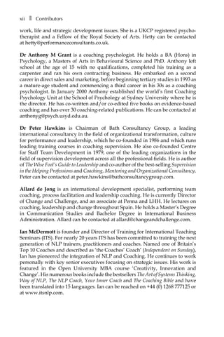 xiiâ•… ❚â•… Contributors
work, life and strategic development issues. She is a UKCP registered psychoÂ�
therapist and a Fellow of the Royal Society of Arts. Hetty can be contacted
at hetty@performanceconsultants.co.uk.
Dr Anthony M Grant is a coaching psychologist. He holds a BA (Hons) in
Psychology, a Masters of Arts in Behavioural Science and PhD. Anthony left
school at the age of 15 with no qualifications, completed his training as a
carpenter and ran his own contracting business. He embarked on a second
career in direct sales and marketing, before beginning tertiary studies in 1993 as
a mature-age student and commencing a third career in his 30s as a coaching
psychologist. In January 2000 Anthony established the world’s first Coaching
Psychology Unit at the School of Psychology at Sydney University where he is
the director. He has co-written and/or co-edited five books on evidence-based
coaching and has over 30 coaching-related publications. He can be contacted at
anthonyg@psych.usyd.edu.au.
Dr Peter Hawkins is Chairman of Bath Consultancy Group, a leading
international consultancy in the field of organizational transformation, culture
for performance and leadership, which he co-founded in 1986 and which runs
leading training courses in coaching supervision. He also co-founded Centre
for Staff Team Development in 1979, one of the leading organizations in the
field of supervision development across all the professional fields. He is author
of The Wise Fool’s Guide to Leadership and co-author of the best-selling Supervision
in the Helping Professions and Coaching, Mentoring and Organizational Consultancy.
Peter can be contacted at peter.hawkins@bathconsultancygroup.com.
Allard de Jong is an international development specialist, performing team
coaching, process facilitation and leadership coaching. He is currently Director
of Change and Challenge, and an associate at Penna and LHH. He lectures on
coaching, leadership and change throughout Spain. He holds a Master’s Degree
in Communication Studies and Bachelor Degree in International Business
Administration. Allard can be contacted at allard@changeandchallenge.com.
Ian McDermott is founder and Director of Training for International Teaching
Seminars (ITS). For nearly 20 years ITS has been committed to training the next
generation of NLP trainers, practitioners and coaches. Named one of Britain’s
Top 10 Coaches and described as ‘the Coaches’ Coach’ (Independent on Sunday),
Ian has pioneered the integration of NLP and Coaching. He continues to work
personally with key senior executives focusing on strategic issues. His work is
featured in the Open University MBA course ‘Creativity, Innovation and
Change’. His numerous books include the bestsellers The Art of Systems Thinking,
Way of NLP, The NLP Coach, Your Inner Coach and The Coaching Bible and have
been translated into 15 languages. Ian can be reached on +44 (0) 1268 777125 or
at www.itsnlp.com.
 