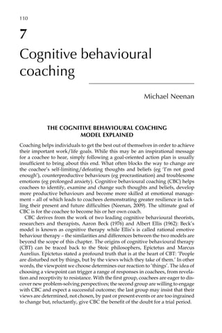 7
Cognitive behavioural
coaching
Michael Neenan
The cognitive behavioural coaching
model explained
Coaching helps individuals to get the best out of themselves in order to achieve
their important work/life goals. While this may be an inspirational message
for a coachee to hear, simply following a goal-oriented action plan is usually
inÂ�sufficient to bring about this end. What often blocks the way to change are
the coachee’s self-limiting/defeating thoughts and beliefs (eg ‘I’m not good
enough’), counterproductive behaviours (eg procrastination) and troublesome
emotions (eg prolonged anxiety). Cognitive behavioural coaching (CBC) helps
coachees to identify, examine and change such thoughts and beliefs, develop
more productive behaviours and become more skilled at emotional manage-
ment – all of which leads to coachees demonstrating greater resilience in tack-
ling their present and future difficulties (Neenan, 2009). The ultimate goal of
CBC is for the coachee to become his or her own coach.
CBC derives from the work of two leading cognitive behavioural theorists,
researchers and therapists, Aaron Beck (1976) and Albert Ellis (1962): Beck’s
model is known as cognitive therapy while Ellis’s is called rational emotive
behaviour therapy – the similarities and differences between the two models are
beyond the scope of this chapter. The origins of cognitive behavioural therapy
(CBT) can be traced back to the Stoic philosophers, Epictetus and Marcus
Aurelius. Epictetus stated a profound truth that is at the heart of CBT: ‘People
are disturbed not by things, but by the views which they take of them.’ In other
words, the viewpoint we choose determines our reaction to ‘things’. The idea of
choosing a viewpoint can trigger a range of responses in coachees, from revela-
tion and receptivity to resistance. With the first group, coachees are eager to disÂ�
cover new problem-solving perspectives; the second group are willing to engage
with CBC and expect a successful outcome; the last group may insist that their
views are determined, not chosen, by past or present events or are too ingrained
to change but, reluctantly, give CBC the benefit of the doubt for a trial period.
110â•…
 