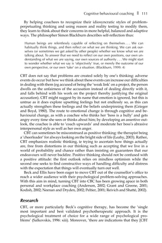 Cognitive behavioural coachingâ•… ❚â•… 111
By helping coachees to recognize their idiosyncratic styles of problem-
perpetuating thinking and using reason and reality testing to modify them,
they learn to think about their concerns in more helpful, balanced and adaptive
ways. The philosopher Simon Blackburn describes self-reflection thus:
Human beings are relentlessly capable of reflecting on themselvesâ•›â•›.â•›â•›.â•›â•›. We can
habitually think things, and then reflect on what we are thinking. We can ask our-
selves (or sometimes we get asked by other people) whether we know what we are
talking about. To answer that we need to reflect on our own positions, our own un-
derstanding of what we are saying, our own sources of authorityâ•›â•›.â•›â•›.â•›â•›. We might start
to wonder whether what we say is ‘objectively’ true, or merely the outcome of our
own perspective, or our own ‘take’ on a situation. (Blackburn, 1999: 4)
CBT does not say that problems are created solely by one’s thinking: adverse
events do occur but how we think about these events can increase our difficulties
in dealing with them (eg accused of being the ‘weak link’ on a project, the person
dwells on the unfairness of the accusation instead of dealing directly with it,
and falls behind with his work on the project thereby justifying the original
accusation). CBT might suggest by its name that emotion is ignored, but this is
untrue as it does explore upsetting feelings but not endlessly so, as this can
actually strengthen these feelings and the beliefs underpinning them (Grieger
and Boyd, 1980). The route to emotional change is through cognitive and be-
havioural change, as with a coachee who thinks her ‘boss is a bully’ and gets
angry every time she sees or thinks about him; by developing an assertive out-
look, the coachee is able to ‘coach upwards’ and moderate her boss’s abrasive
interpersonal style as well as her own anger.
CBT can sometimes be misconstrued as positive thinking: the therapist being
a ‘cheerleader’ for always looking on the bright side of life (Leahy, 2003). Rather,
CBT emphasizes realistic thinking, ie trying to ascertain how things actually
are, free from distortions in our thinking such as accepting that we live in a
world of probability and chance rather than insisting on guarantees that our
endeavours will never backfire. Positive thinking should not be confused with
a positive attitude: the first outlook relies on mindless optimism while the
second one seeks to find constructive ways of handling difficulty and distress
with the expectation that things will eventually turn out well.
Beck and Ellis have been eager to move CBT out of the counsellor’s office to
reach a wider audience with their psychological problem-solving approaches.
With this aim in mind, turning CBT into CBC has been growing apace in both
personal and workplace coaching (Anderson, 2002; Grant and Greene, 2001;
Kodish, 2002; Neenan and Dryden, 2002; Peltier, 2001; Reivich and Shatté, 2002).
Research
CBT, or more particularly Beck’s cognitive therapy, has become the ‘single
most important and best validated psychotherapeutic approach. It is the
psychological treatment of choice for a wide range of psychological proÂ�
blems’ (Salkovskis, 1996: xiii). Moreover, ‘there are indications that they [CBT
 