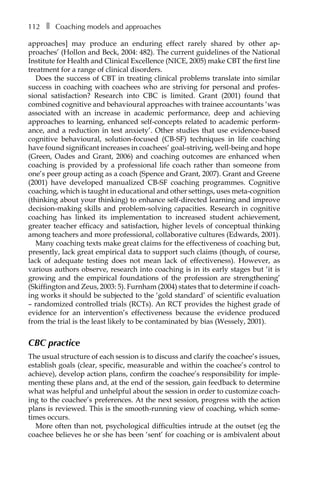 112â•… ❚â•… Coaching models and approaches
approaches] may produce an enduring effect rarely shared by other apÂ�
proaches’ (Hollon and Beck, 2004: 482). The current guidelines of the National
Institute for Health and Clinical Excellence (NICE, 2005) make CBT the first line
treatment for a range of clinical disorders.
Does the success of CBT in treating clinical problems translate into similar
success in coaching with coachees who are striving for personal and profes-
sional satisfaction? Research into CBC is limited. Grant (2001) found that
combined cognitive and behavioural approaches with trainee accountants ‘was
associated with an increase in academic performance, deep and achieving
approaches to learning, enhanced self-concepts related to academic perform-
ance, and a reduction in test anxiety’. Other studies that use evidence-based
cognitive behavioural, solution-focused (CB-SF) techniques in life coaching
have found significant increases in coachees’ goal-striving, well-being and hope
(Green, Oades and Grant, 2006) and coaching outcomes are enhanced when
coaching is provided by a professional life coach rather than someone from
one’s peer group acting as a coach (Spence and Grant, 2007). Grant and Greene
(2001) have developed manualized CB-SF coaching programmes. Cognitive
coaching, which is taught in educational and other settings, uses meta-cognition
(thinking about your thinking) to enhance self-directed learning and improve
decision-making skills and problem-solving capacities. Research in cognitive
coaching has linked its implementation to increased student achievement,
greater teacher efficacy and satisfaction, higher levels of conceptual thinking
among teachers and more professional, collaborative cultures (Edwards, 2001).
Many coaching texts make great claims for the effectiveness of coaching but,
presently, lack great empirical data to support such claims (though, of course,
lack of adequate testing does not mean lack of effectiveness). However, as
various authors observe, research into coaching is in its early stages but ‘it is
growing and the empirical foundations of the profession are strengthening’
(Skiffington and Zeus, 2003: 5). Furnham (2004) states that to determine if coach-
ing works it should be subjected to the ‘gold standard’ of scientific evaluation
– randomized controlled trials (RCTs). An RCT provides the highest grade of
evidence for an intervention’s effectiveness because the evidence produced
from the trial is the least likely to be contaminated by bias (Wessely, 2001).
CBC practice
The usual structure of each session is to discuss and clarify the coachee’s issues,
establish goals (clear, specific, measurable and within the coachee’s control to
achieve), develop action plans, confirm the coachee’s responsibility for imple-
menting these plans and, at the end of the session, gain feedback to determine
what was helpful and unhelpful about the session in order to customize coach-
ing to the coachee’s preferences. At the next session, progress with the action
plans is reviewed. This is the smooth-running view of coaching, which some-
times occurs.
More often than not, psychological difficulties intrude at the outset (eg the
coachee believes he or she has been ‘sent’ for coaching or is ambivalent about
 