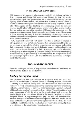 Cognitive behavioural coachingâ•… ❚â•… 115
When does CBC work best?
CBC works best with coachees who are psychologically minded and are keen to
detect, examine and change their maladaptive thinking because they see its
adverse effects upon their performance. With coachees who are less psycho-
logically adept at introspection, the presentation of the CBC model linked to
examples of their current problematic behaviour can quickly help them to ‘tune’
into which aspects of their thinking need modifying, which, in turn, can
produce quickly observable performance improvements. Just as one swallow
does not make a summer, initial gains from CBC need to be maintained over the
longer term to demonstrate that substantial change has occurred. Maintenance
of gains, including the ability to deal with setbacks by pinpointing the reactiva-
tion of former self-defeating beliefs and behaviours, shows that coachees have
made optimal use of CBC.
CBC might not work well with people who find it difficult to engage in
introspection, see it as an ‘intimate’ process they feel uncomfortable with, are
not prepared to expend the effort to become aware of, examine and modify
their problematic thinking, are worried about a stranger ‘poking about in my
head’, or see action as the answer to their current concerns, not ‘navel-gazing’
(navel-gazing is self-absorption or profitless introspection whereas developing
realistic thinking is goal-oriented). In my experience, the real problem is not
usually outright rejection of the CBC model but how it is presented and imple-
mented by the coach.
Tools and techniques
Tools and techniques are used to help coachees understand and implement the
ABCDE model that is at the heart of CBC.
Teaching the cognitive model
This demonstrates how our thoughts are congruent with our mood and
behaviour. For example, a coachee comes to coaching irritable and restless
(‘Coaching is just another bloody fad! All it’s really about is how to get more
work out of you’). The coach addresses the coachee’s perceptions of coaching
without dodging the issue of improved performance as an organizational goal;
additionally, the coachee’s personal needs are elicited (‘I want to get these long
hours under control’). By focusing on the organizational and personal, the
coachee begins to feel hopeful and relaxed in the session (‘Maybe there is some-
thing in it for me. I’m prepared to give it a go’). The coach then reviews the two
different viewpoints that the coachee has expressed and their impact on her
mood and behaviour, to demonstrate the cognitive model in action. The coach
would also want to know if the coachee has any reservations about, objections
to or criticisms of the model so they can discuss them.
 