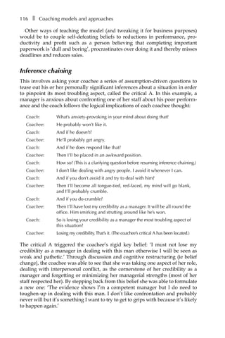 116â•… ❚â•… Coaching models and approaches
Other ways of teaching the model (and tweaking it for business purposes)
would be to couple self-defeating beliefs to reductions in performance, proÂ�
ductivity and profit such as a person believing that completing important
paperwork is ‘dull and boring’, procrastinates over doing it and thereby misses
deadlines and reduces sales.
Inference chaining
This involves asking your coachee a series of assumption-driven questions to
tease out his or her personally significant inferences about a situation in order
to pinpoint its most troubling aspect, called the critical A. In this example, a
manager is anxious about confronting one of her staff about his poor perform-
ance and the coach follows the logical implications of each coachee thought:
Coach: 	 What’s anxiety-provoking in your mind about doing that?
Coachee: 	 He probably won’t like it.
Coach: 	 And if he doesn’t?
Coachee: 	 He’ll probably get angry.
Coach: 	 And if he does respond like that?
Coachee: 	 Then I’ll be placed in an awkward position.
Coach: 	 How so? (This is a clarifying question before resuming inference chaining.)
Coachee: 	 I don’t like dealing with angry people. I avoid it whenever I can.
Coach: 	 And if you don’t avoid it and try to deal with him?
Coachee: 	 Then I’ll become all tongue-tied, red-faced, my mind will go blank,
and I’ll probably crumble.
Coach: 	 And if you do crumble?
Coachee: 	 Then I’ll have lost my credibility as a manager. It will be all round the
office. Him smirking and strutting around like he’s won.
Coach: 	 So is losing your credibility as a manager the most troubling aspect of
this situation?
Coachee: 	 Losing my credibility.That’s it. (The coachee’s critical A has been located.)
The critical A triggered the coachee’s rigid key belief: ‘I must not lose my
credibility as a manager in dealing with this man otherwise I will be seen as
weak and pathetic.’ Through discussion and cognitive restructuring (ie belief
change), the coachee was able to see that she was taking one aspect of her role,
dealing with interpersonal conflict, as the cornerstone of her credibility as a
manager and forgetting or minimizing her managerial strengths (most of her
staff respected her). By stepping back from this belief she was able to formulate
a new one: ‘The evidence shows I’m a competent manager but I do need to
toughen-up in dealing with this man. I don’t like confrontation and probably
never will but it’s something I want to try to get to grips with because it’s likely
to happen again.’
 