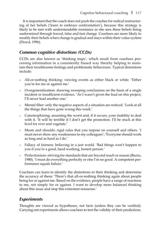 Cognitive behavioural coachingâ•… ❚â•… 117
It is important that the coach does not push the coachee for radical restructur-
ing of her beliefs (‘learn to embrace confrontation’), because this strategy is
likely to be met with understandable resistance as she sees these beliefs being
undermined through forced, false and fast change. Coachees are more likely to
modify their beliefs when change is gradual and stays within their value system
(Dowd, 1996).
Common cognitive distortions (CCDs)
CCDs are also known as ‘thinking traps’, which result from coachees proÂ�
cessing information in a consistently biased way thereby helping to mainÂ�
tain their troublesome feelings and problematic behaviours. Typical distortions
include:
l	 All-or-nothing thinking: viewing events as either black or white. ‘Either
you’re for me or against me.’
l	 Overgeneralization: drawing sweeping conclusions on the basis of a single
incident or insufficient evidence. ‘As I wasn’t given the lead on this project,
I’ll never lead another one.’
l	 Mental filter: only the negative aspects of a situation are noticed. ‘Look at all
the things that have gone wrong this week.’
l	 Catastrophizing: assuming the worst and, if it occurs, your inability to deal
with it. ‘It will be terrible if I don’t get the promotion. I’ll be stuck at this
level for ever and vegetate.’
l	 Musts and shoulds: rigid rules that you impose on yourself and others. ‘I
must never show any weaknesses to my colleagues’; ‘Everyone should work
as long and as hard as I do.’
l	 Fallacy of fairness: believing in a just world. ‘Bad things won’t happen to
you if you’re a good, hard-working, honest person.’
l	 Perfectionism: striving for standards that are beyond reach or reason (Burns,
1980). ‘I must do everything perfectly or else I’m no good. A competent per-
formance equals failure.’
Coachees can learn to identify the distortions in their thinking and determine
the accuracy of them: ‘There’s that all-or-nothing thinking again about people
being for or against me. Based on the evidence, people have a range of reactions
to me, not simply for or against. I want to develop more balanced thinking
about this issue and stop this extremist nonsense.’
Experiments
Thoughts are viewed as hypotheses, not facts (unless they can be verified).
Carrying out experiments allows coachees to test the validity of their predictions.
 
