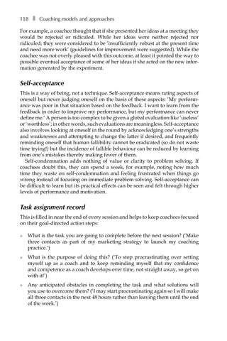 118â•… ❚â•… Coaching models and approaches
For example, a coachee thought that if she presented her ideas at a meeting they
would be rejected or ridiculed. While her ideas were neither rejected nor
ridiculed, they were considered to be ‘insufficiently robust at the present time
and need more work’ (guidelines for improvement were suggested). While the
coachee was not overly pleased with this outcome, at least it pointed the way to
possible eventual acceptance of some of her ideas if she acted on the new infor-
mation generated by the experiment.
Self-acceptance
This is a way of being, not a technique. Self-acceptance means rating aspects of
oneself but never judging oneself on the basis of these aspects: ‘My perform-
ance was poor in that situation based on the feedback. I want to learn from the
feedback in order to improve my performance, but my performance can never
define me.’ A person is too complex to be given a global evaluation like ‘useless’
or ‘worthless’; in other words, such evaluations are meaningless. Self-acceptance
also involves looking at oneself in the round by acknowledging one’s strengths
and weaknesses and attempting to change the latter if desired, and frequently
reminding oneself that human fallibility cannot be eradicated (so do not waste
time trying!) but the incidence of fallible behaviour can be reduced by learning
from one’s mistakes thereby making fewer of them.
Self-condemnation adds nothing of value or clarity to problem solving. If
coachees doubt this, they can spend a week, for example, noting how much
time they waste on self-condemnation and feeling frustrated when things go
wrong instead of focusing on immediate problem solving. Self-acceptance can
be difficult to learn but its practical effects can be seen and felt through higher
levels of performance and motivation.
Task assignment record
This is filled in near the end of every session and helps to keep coachees focused
on their goal-directed action steps:
l	 What is the task you are going to complete before the next session? (‘Make
three contacts as part of my marketing strategy to launch my coaching
practice.’)
l	 What is the purpose of doing this? (‘To stop procrastinating over setting
myself up as a coach and to keep reminding myself that my confidence
and competence as a coach develops over time, not straight away, so get on
with it!’)
l	 Any anticipated obstacles in completing the task and what solutions will
you use to overcome them? (‘I may start procrastinating again so I will make
all three contacts in the next 48 hours rather than leaving them until the end
of the week.’)
 