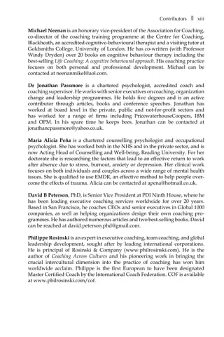 Contributorsâ•… ❚â•… xiii
Michael Neenan is an honorary vice-president of the Association for Coaching,
co-director of the coaching training programme at the Centre for Coaching,
Blackheath, an accredited cognitive-behavioural therapist and a visiting tutor at
Goldsmiths College, University of London. He has co-written (with Professor
Windy Dryden) over 20 books on cognitive behaviour therapy including the
best-selling Life Coaching: A cognitive behavioural approach. His coaching practice
focuses on both personal and professional development. Michael can be
contacted at neenanmikel@aol.com.
Dr Jonathan Passmore is a chartered psychologist, accredited coach and
coaching supervisor. He works with senior executives on coaching, organization
change and leadership programmes. He holds five degrees and is an active
contributor through articles, books and conference speeches. Jonathan has
worked at board level in the private, public and not-for-profit sectors and
has worked for a range of firms including PricewaterhouseCoopers, IBM
and OPM. In his spare time he keeps bees. Jonathan can be contacted at
jonathancpassmore@yahoo.co.uk.
María Alicia Peña is a chartered counselling psychologist and occupational
psychologist. She has worked both in the NHS and in the private sector, and is
now Acting Head of Counselling and Well-being, Reading University. For her
doctorate she is researching the factors that lead to an effective return to work
after absence due to stress, burnout, anxiety or depression. Her clinical work
focuses on both individuals and couples across a wide range of mental health
issues. She is qualified to use EMDR, an effective method to help people over-
come the effects of trauma. Alicia can be contacted at apena@hotmail.co.uk.
David B Peterson, PhD, is Senior Vice President at PDI Ninth House, where he
has been leading executive coaching services worldwide for over 20 years.
Based in San Francisco, he coaches CEOs and senior executives in Global 1000
companies, as well as helping organizations design their own coaching pro-
grammes. He has authored numerous articles and two best-selling books. David
can be reached at david.peterson.phd@gmail.com.
Philippe Rosinski is an expert in executive coaching, team coaching, and global
leadership development, sought after by leading international corporations.
He is principal of Rosinski & Company (www.philrosinski.com). He is the
author of Coaching Across Cultures and his pioneering work in bringing the
crucial intercultural dimension into the practice of coaching has won him
worldwide acclaim. Philippe is the first European to have been designated
Master Certified Coach by the International Coach Federation. COF is available
at www.philrosinski.com/cof.
 