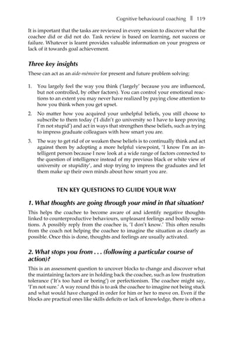 Cognitive behavioural coachingâ•… ❚â•… 119
It is important that the tasks are reviewed in every session to discover what the
coachee did or did not do. Task review is based on learning, not success or
failure. Whatever is learnt provides valuable information on your progress or
lack of it towards goal achievement.
Three key insights
These can act as an aide-mémoire for present and future problem solving:
1.	 You largely feel the way you think (‘largely’ because you are influenced,
but not controlled, by other factors). You can control your emotional reac-
tions to an extent you may never have realized by paying close attention to
how you think when you get upset.
2.	 No matter how you acquired your unhelpful beliefs, you still choose to
subscribe to them today (‘I didn’t go university so I have to keep proving
I’m not stupid’) and act in ways that strengthen these beliefs, such as trying
to impress graduate colleagues with how smart you are.
3.	 The way to get rid of or weaken these beliefs is to continually think and act
against them by adopting a more helpful viewpoint, ‘I know I’m an inÂ�
telligent person because I now look at a wide range of factors connected to
the question of intelligence instead of my previous black or white view of
university or stupidity’, and stop trying to impress the graduates and let
them make up their own minds about how smart you are.
Ten key questions to guide your way
1. What thoughts are going through your mind in that situation?
This helps the coachee to become aware of and identify negative thoughts
linked to counterproductive behaviours, unpleasant feelings and bodily sensa-
tions. A possibly reply from the coachee is, ‘I don’t know.’ This often results
from the coach not helping the coachee to imagine the situation as clearly as
possible. Once this is done, thoughts and feelings are usually activated.
2. What stops you fromâ•›â•›.â•›â•›.â•›â•›.â•›â•›(following a particular course of
action)?
This is an assessment question to uncover blocks to change and discover what
the maintaining factors are in holding back the coachee, such as low frustration
tolerance (‘It’s too hard or boring’) or perfectionism. The coachee might say,
‘I’m not sure.’ A way round this is to ask the coachee to imagine not being stuck
and what would have changed in order for him or her to move on. Even if the
blocks are practical ones like skills deficits or lack of knowledge, there is often a
 
