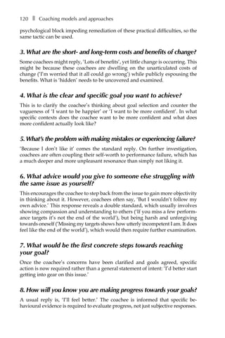 120â•… ❚â•… Coaching models and approaches
psychological block impeding remediation of these practical difficulties, so the
same tactic can be used.
3. What are the short- and long-term costs and benefits of change?
Some coachees might reply, ‘Lots of benefits’, yet little change is occurring. This
might be because these coachees are dwelling on the unarticulated costs of
change (‘I’m worried that it all could go wrong’) while publicly espousing the
benefits. What is ‘hidden’ needs to be uncovered and examined.
4. What is the clear and specific goal you want to achieve?
This is to clarify the coachee’s thinking about goal selection and counter the
vagueness of ‘I want to be happier’ or ‘I want to be more confident’. In what
specific contexts does the coachee want to be more confident and what does
more confident actually look like?
5.What’s the problem with making mistakes or experiencing failure?
‘Because I don’t like it’ comes the standard reply. On further investigation,
coachees are often coupling their self-worth to performance failure, which has
a much deeper and more unpleasant resonance than simply not liking it.
6. What advice would you give to someone else struggling with
the same issue as yourself?
This encourages the coachee to step back from the issue to gain more objectivity
in thinking about it. However, coachees often say, ‘But I wouldn’t follow my
own advice.’ This response reveals a double standard, which usually involves
showing compassion and understanding to others (‘If you miss a few perform-
ance targets it’s not the end of the world’), but being harsh and unforgiving
towards oneself (‘Missing my targets shows how utterly incompetent I am. It does
feel like the end of the world’), which would then require further examination.
7. What would be the first concrete steps towards reaching
your goal?
Once the coachee’s concerns have been clarified and goals agreed, specific
action is now required rather than a general statement of intent: ‘I’d better start
getting into gear on this issue.’
8. How will you know you are making progress towards your goals?
A usual reply is, ‘I’ll feel better.’ The coachee is informed that specific beÂ�
havioural evidence is required to evaluate progress, not just subjective responses.
 