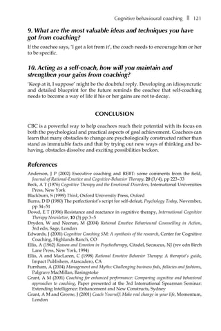 Cognitive behavioural coachingâ•… ❚â•… 121
9. What are the most valuable ideas and techniques you have
got from coaching?
If the coachee says, ‘I got a lot from it’, the coach needs to encourage him or her
to be specific.
10. Acting as a self-coach, how will you maintain and
strengthen your gains from coaching?
‘Keep at it, I suppose’ might be the doubtful reply. Developing an idiosyncratic
and detailed blueprint for the future reminds the coachee that self-coaching
needs to become a way of life if his or her gains are not to decay.
Conclusion
CBC is a powerful way to help coachees reach their potential with its focus on
both the psychological and practical aspects of goal achievement. Coachees can
learn that many obstacles to change are psychologically constructed rather than
stand as immutable facts and that by trying out new ways of thinking and be-
having, obstacles dissolve and exciting possibilities beckon.
References
Anderson, J P (2002) Executive coaching and REBT: some comments from the field,
Journal of Rational-Emotive and Cognitive-Behavior Therapy, 20 (3/4), ppÂ€223â†œ–â†œ33
Beck, A T (1976) Cognitive Therapy and the Emotional Disorders, International Universities
Press, New York
Blackburn, S (1999) Think, Oxford University Press, Oxford
Burns, D D (1980) The perfectionist’s script for self-defeat, Psychology Today, November,
ppÂ€34â†œ–â†œ51
Dowd, E T (1996) Resistance and reactance in cognitive therapy, International Cognitive
Therapy Newsletter, 10 (3) ppÂ€3â†œ–â†œ5
Dryden, W and Neenan, M (2004) Rational Emotive Behavioural Counselling in Action,
3rd edn, Sage, London
Edwards, J (2001) Cognitive Coaching SM: A synthesis of the research, Center for Cognitive
Coaching, Highlands Ranch, CO
Ellis, A (1962) Reason and Emotion in Psychotherapy, Citadel, Secaucus, NJ (rev edn Birch
Lane Press, New York, 1994)
Ellis, A and MacLaren, C (1998) Rational Emotive Behavior Therapy: A therapist’s guide,
Impact Publishers, Atascadero, CA
Furnham, A (2004) Management and Myths: Challenging business fads, fallacies and fashions,
Palgrave MacMillan, Basingstoke
Grant, A M (2001) Coaching for enhanced performance: Comparing cognitive and behavioral
approaches to coaching, Paper presented at the 3rd International Spearman Seminar:
Extending Intelligence: Enhancement and New Constructs, Sydney
Grant, A M and Greene, J (2001) Coach Yourself: Make real change in your life, Momentum,
London
 
