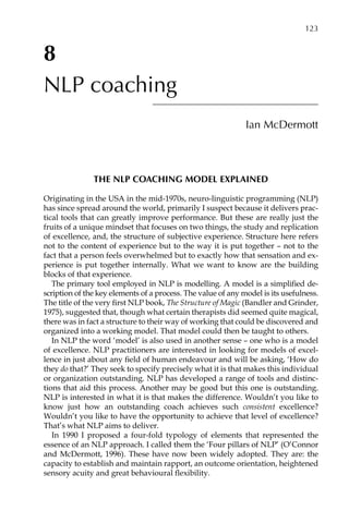 8
NLP coaching
Ian McDermott
THE NLP COACHING MODEL EXPLAINED
Originating in the USA in the mid-1970s, neuro-linguistic programming (NLP)
has since spread around the world, primarily I suspect because it delivers prac-
tical tools that can greatly improve performance. But these are really just the
fruits of a unique mindset that focuses on two things, the study and replication
of excellence, and, the structure of subjective experience. Structure here refers
not to the content of experience but to the way it is put together – not to the
fact that a person feels overwhelmed but to exactly how that sensation and ex-
perience is put together internally. What we want to know are the building
blocks of that experience.
The primary tool employed in NLP is modelling. A model is a simplified de-
scription of the key elements of a process. The value of any model is its usefulness.
The title of the very first NLP book, The Structure of Magic (Bandler and Grinder,
1975), suggested that, though what certain therapists did seemed quite magical,
there was in fact a structure to their way of working that could be discovered and
organized into a working model. That model could then be taught to others.
In NLP the word ‘model’ is also used in another sense – one who is a model
of excellence. NLP practitioners are interested in looking for models of excel-
lence in just about any field of human endeavour and will be asking, ‘How do
they do that?’ They seek to specify precisely what it is that makes this individual
or organization outstanding. NLP has developed a range of tools and distinc-
tions that aid this process. Another may be good but this one is outstanding.
NLP is interested in what it is that makes the difference. Wouldn’t you like to
know just how an outstanding coach achieves such consistent excellence?
Wouldn’t you like to have the opportunity to achieve that level of excellence?
That’s what NLP aims to deliver.
In 1990 I proposed a four-fold typology of elements that represented the
essence of an NLP approach. I called them the ‘Four pillars of NLP’ (O’Connor
and McDermott, 1996). These have now been widely adopted. They are: the
capacity to establish and maintain rapport, an outcome orientation, heightened
sensory acuity and great behavioural flexibility.
	 123
 