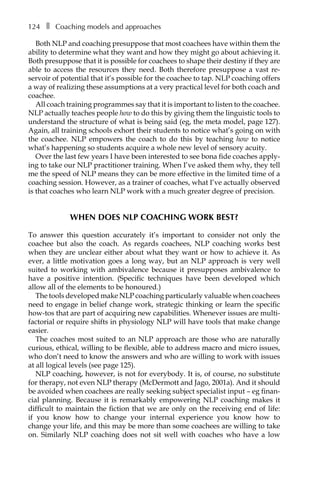 124â•… ❚â•… Coaching models and approaches
Both NLP and coaching presuppose that most coachees have within them the
ability to determine what they want and how they might go about achieving it.
Both presuppose that it is possible for coachees to shape their destiny if they are
able to access the resources they need. Both therefore presuppose a vast reÂ�
servoir of potential that it’s possible for the coachee to tap. NLP coaching offers
a way of realizing these assumptions at a very practical level for both coach and
coachee.
All coach training programmes say that it is important to listen to the coachee.
NLP actually teaches people how to do this by giving them the linguistic tools to
understand the structure of what is being said (eg, the meta model, page 127).
Again, all training schools exhort their students to notice what’s going on with
the coachee. NLP empowers the coach to do this by teaching how to notice
what’s happening so students acquire a whole new level of sensory acuity.
Over the last few years I have been interested to see bona fide coaches apply-
ing to take our NLP practitioner training. When I’ve asked them why, they tell
me the speed of NLP means they can be more effective in the limited time of a
coaching session. However, as a trainer of coaches, what I’ve actually observed
is that coaches who learn NLP work with a much greater degree of precision.
WHEN DOES NLP COACHING WORK BEST?
To answer this question accurately it’s important to consider not only the
coachee but also the coach. As regards coachees, NLP coaching works best
when they are unclear either about what they want or how to achieve it. As
ever, a little motivation goes a long way, but an NLP approach is very well
suited to working with ambivalence because it presupposes ambivalence to
have a positive intention. (Specific techniques have been developed which
allow all of the elements to be honoured.)
The tools developed make NLP coaching particularly valuable when coachees
need to engage in belief change work, strategic thinking or learn the specific
how-tos that are part of acquiring new capabilities. Whenever issues are multi-
factorial or require shifts in physiology NLP will have tools that make change
easier.
The coaches most suited to an NLP approach are those who are naturally
curious, ethical, willing to be flexible, able to address macro and micro issues,
who don’t need to know the answers and who are willing to work with issues
at all logical levels (see page 125).
NLP coaching, however, is not for everybody. It is, of course, no substitute
for therapy, not even NLP therapy (McDermott and Jago, 2001a). And it should
be avoided when coachees are really seeking subject specialist input – eg finan-
cial planning. Because it is remarkably empowering NLP coaching makes it
difficult to maintain the fiction that we are only on the receiving end of life:
if you know how to change your internal experience you know how to
change your life, and this may be more than some coachees are willing to take
on. Similarly NLP coaching does not sit well with coaches who have a low
 