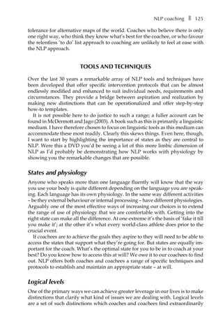 NLP coachingâ•… ❚â•… 125
tolerance for alternative maps of the world. Coaches who believe there is only
one right way, who think they know what’s best for the coachee, or who favour
the relentless ‘to do’ list approach to coaching are unlikely to feel at ease with
the NLP approach.
TOOLS AND TECHNIQUES
Over the last 30 years a remarkable array of NLP tools and techniques have
been developed that offer specific intervention protocols that can be almost
endlessly modified and enhanced to suit individual needs, requirements and
circumstances. They provide a bridge between aspiration and realization by
making new distinctions that can be operationalized and offer step-by-step
how-to templates.
It is not possible here to do justice to such a range; a fuller account can be
found in McDermott and Jago (2003). A book such as this is primarily a linguistic
medium. I have therefore chosen to focus on linguistic tools as this medium can
accommodate these most readily. Clearly this skews things. Even here, though,
I want to start by highlighting the importance of states as they are central to
NLP. Were this a DVD you’d be seeing a lot of this more limbic dimension of
NLP as I’d probably be demonstrating how NLP works with physiology by
showing you the remarkable changes that are possible.
States and physiology
Anyone who speaks more than one language fluently will know that the way
you use your body is quite different depending on the language you are speak-
ing. Each language has its own physiology. In the same way different activities
– be they external behaviour or internal processing – have different physiologies.
Arguably one of the most effective ways of increasing our choices is to extend
the range of use of physiology that we are comfortable with. Getting into the
right state can make all the difference. At one extreme it’s the basis of ‘fake it till
you make it’; at the other it’s what every world-class athlete does prior to the
crucial event.
If coachees are to achieve the goals they aspire to they will need to be able to
access the states that support what they’re going for. But states are equally im-
portant for the coach. What’s the optimal state for you to be in to coach at your
best? Do you know how to access this at will? We owe it to our coachees to find
out. NLP offers both coaches and coachees a range of specific techniques and
protocols to establish and maintain an appropriate state – at will.
Logical levels
One of the primary ways we can achieve greater leverage in our lives is to make
distinctions that clarify what kind of issues we are dealing with. Logical levels
are a set of such distinctions which coaches and coachees find extraordinarily
 