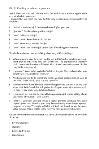 126â•… ❚â•… Coaching models and approaches
useful. They can both help identify what the ‘real’ issue is and the appropriate
level at which to intervene.
Imagine that as a coach you hear the following six statements from six different
coachees:
1.	 I wish I was doing a job that served some higher purpose.
2.	 I just don’t feel I can be myself in this job.
3.	 I don’t believe in this job.
4.	 I don’t think I know how to do this job.
5.	 I don’t know what to do in this job.
6.	 I don’t think I can do this job in this kind of working environment.
Clearly these six coachees are talking about very different things:
1.	 When someone says they can’t do the job in this kind of working environ-
ment, they’re not saying they can’t do the job. The implication is that they
could do the job if it were a different kind of working environment. So the
issue is the environment.
2.	 If you don’t know what to do that’s different again. This is about what you
actually do. It’s a matter of behaviour.
3.	 Not knowing how to do something means you lack certain skills at least at
this time. These would give you the capability.
4.	 When someone doesn’t believe in something they are obviously telling you
about their beliefs and this will probably take you into their values as well.
So here we are addressing beliefs and values.
5.	 If you don’t feel you can be yourself doing a certain job you’re talking about
your sense of yourself – your identity.
6.	 Finally, if you wish your job served a higher purpose you have now gone
beyond your own identity; you may be envisaging some larger system,
purpose or being. We might call this spiritual but I tend to use the more
value-neutral phrase that in some way you have gone beyond identity.
We can represent these levels either as a series of concentric circles or a vertical
hierarchy:
l	 beyond identity;
l	 identity;
l	 beliefs and values;
l	 capabilities;
 