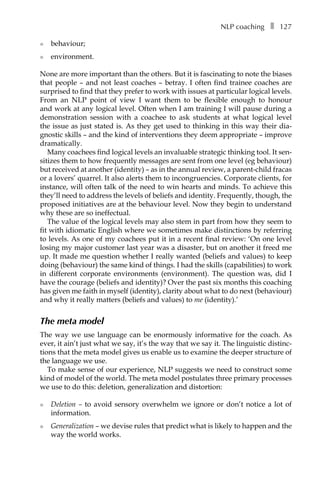 NLP coachingâ•… ❚â•… 127
l	 behaviour;
l	 environment.
None are more important than the others. But it is fascinating to note the biases
that people – and not least coaches – betray. I often find trainee coaches are
surprised to find that they prefer to work with issues at particular logical levels.
From an NLP point of view I want them to be flexible enough to honour
and work at any logical level. Often when I am training I will pause during a
demonstration session with a coachee to ask students at what logical level
the issue as just stated is. As they get used to thinking in this way their diaÂ�
gnostic skills – and the kind of interventions they deem appropriate – improve
dramatically.
Many coachees find logical levels an invaluable strategic thinking tool. It sen-
sitizes them to how frequently messages are sent from one level (eg behaviour)
but received at another (identity) – as in the annual review, a parent-child fracas
or a lovers’ quarrel. It also alerts them to incongruencies. Corporate clients, for
instance, will often talk of the need to win hearts and minds. To achieve this
they’ll need to address the levels of beliefs and identity. Frequently, though, the
proposed initiatives are at the behaviour level. Now they begin to understand
why these are so ineffectual.
The value of the logical levels may also stem in part from how they seem to
fit with idiomatic English where we sometimes make distinctions by referring
to levels. As one of my coachees put it in a recent final review: ‘On one level
losing my major customer last year was a disaster, but on another it freed me
up. It made me question whether I really wanted (beliefs and values) to keep
doing (behaviour) the same kind of things. I had the skills (capabilities) to work
in different corporate environments (environment). The question was, did I
have the courage (beliefs and identity)? Over the past six months this coaching
has given me faith in myself (identity), clarity about what to do next (behaviour)
and why it really matters (beliefs and values) to me (identity).’
The meta model
The way we use language can be enormously informative for the coach. As
ever, it ain’t just what we say, it’s the way that we say it. The linguistic distinc-
tions that the meta model gives us enable us to examine the deeper structure of
the language we use.
To make sense of our experience, NLP suggests we need to construct some
kind of model of the world. The meta model postulates three primary processes
we use to do this: deletion, generalization and distortion:
l	 Deletion – to avoid sensory overwhelm we ignore or don’t notice a lot of
information.
l	 Generalization – we devise rules that predict what is likely to happen and the
way the world works.
 
