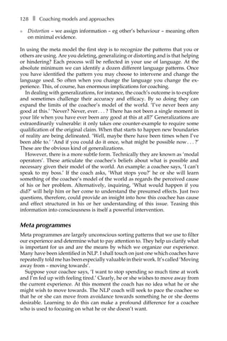 128â•… ❚â•… Coaching models and approaches
l	 Distortion – we assign information – eg other’s behaviour – meaning often
on minimal evidence.
In using the meta model the first step is to recognize the patterns that you or
others are using. Are you deleting, generalizing or distorting and is that helping
or hindering? Each process will be reflected in your use of language. At the
absolute minimum we can identify a dozen different language patterns. Once
you have identified the pattern you may choose to intervene and change the
language used. So often when you change the language you change the exÂ�
perience. This, of course, has enormous implications for coaching.
In dealing with generalizations, for instance, the coach’s outcome is to explore
and sometimes challenge their accuracy and efficacy. By so doing they can
expand the limits of the coachee’s model of the world. ‘I’ve never been any
good at this.’ ‘Never? Never, everâ•›.â•›â•›.â•›â•›.â•›â•›? There has not been a single moment in
your life when you have ever been any good at this at all?’ Generalizations are
extraordinarily vulnerable: it only takes one counter-example to require some
qualification of the original claim. When that starts to happen new boundaries
of reality are being delineated. ‘Well, maybe there have been times when I’ve
been able to.’ ‘And if you could do it once, what might be possible nowâ•›.â•›â•›.â•›â•›.â•›â•›?’
These are the obvious kind of generalizations.
However, there is a more subtle form. Technically they are known as ‘modal
operators’. These articulate the coachee’s beliefs about what is possible and
necessary given their model of the world. An example: a coachee says, ‘I can’t
speak to my boss.’ If the coach asks, ‘What stops you?’ he or she will learn
something of the coachee’s model of the world as regards the perceived cause
of his or her problem. Alternatively, inquiring, ‘What would happen if you
did?’ will help him or her come to understand the presumed effects. Just two
questions, therefore, could provide an insight into how this coachee has cause
and effect structured in his or her understanding of this issue. Teasing this
information into consciousness is itself a powerful intervention.
Meta programmes
Meta programmes are largely unconscious sorting patterns that we use to filter
our experience and determine what to pay attention to. They help us clarify what
is important for us and are the means by which we organize our experience.
Many have been identified in NLP. I shall touch on just one which coaches have
repeatedly told me has been especially valuable in their work. It’s called ‘Moving
away from – moving towards’.
Suppose your coachee says, ‘I want to stop spending so much time at work
and I’m fed up with feeling tired.’ Clearly, he or she wishes to move away from
the current experience. At this moment the coach has no idea what he or she
might wish to move towards. The NLP coach will seek to pace the coachee so
that he or she can move from avoidance towards something he or she deems
desirable. Learning to do this can make a profound difference for a coachee
who is used to focusing on what he or she doesn’t want.
 